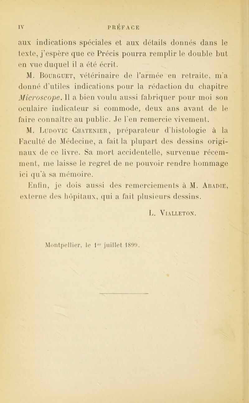 aux indications spéciales et aux détails donnés dans le texte, j’espère que ce Précis pourra remplir le double but en vue duquel il a été écrit. M. Bourguet, vétérinaire de l’armée en retraite, m'a donné d'utiles indications pour la rédaction du chapitre Microscope. 11 a bien voulu aussi fabriquer pour moi son oculaire indicateur si commode, deux ans avant de le faire connaître au public. Je l'en remercie vivement. M. Ludovic Ciiatenier, préparateur d’histologie à la Faculté de Médecine, a fait la plupart des dessins origi- naux de ce livre. Sa mort accidentelle, survenue récem- ment, me laisse le regret de ne pouvoir rendre hommage ici qu'à sa mémoire. Enfin, je dois aussi des remerciements à M. Abadie, externe des hôpitaux, qui a fait plusieurs dessins. L. VlALIÆTON. Montpellier, le 1er juillet 1890.