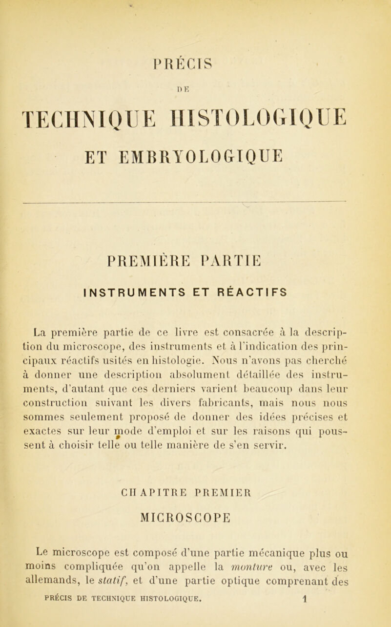 PRÉCIS DE TECHNIQUE USSTOLOGIQUE ET EMBRYOLOGIQUE PREMIÈRE PARTIE INSTRUMENTS ET RÉACTIFS La première partie de ce livre est consacrée à la descrip- tion du microscope, des instruments et à l'indication des prin- cipaux réactifs usités en histologie. Nous n’avons pas cherché à donner une description absolument détaillée des instru- ments, d’autant que ces derniers varient beaucoup dans leur construction suivant les divers fabricants, mais nous nous sommes seulement proposé de donner des idées précises et exactes sur leur mode d’emploi et sur les raisons qui pous- sent à choisir telle ou telle manière de s’en servir. CHAPITRE PREMIER MICROSCOPE Le microscope est composé d’une partie mécanique plus ou moins compliquée qu’on appelle la monture ou, avec les allemands, le statif, et d'une partie optique comprenant des