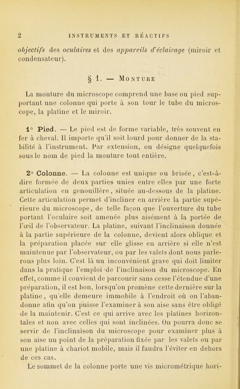 objectifs des oculaires et des appareils d'éclairage (miroir et condensateur). § 1. — Monture La monture du microscope comprend une hase ou pied sup- portant une colonne qui porte à son tour le tube du micros- cope, la platine et le miroir. 1° Pied. — Le pied est de forme variable, très souvent en fer à cheval. Il importe qu'il soit lourd pour donner de la sta- bilité à l'instrument. Par extension, on désigne quelquefois sous le nom de pied la monture tout entière. 2° Colonne. — La colonne est unique ou brisée, c’est-à- dire formée de deux parties unies entre elles par une forte articulation en genouillère, située au-dessous de la platine. Cette articulation permet d’incliner en arrière la partie supé- rieure du microscope, de telle façon que l’ouverture du tube portant l’oculaire soit amenée plus aisément à la portée de l'œil de l’observateur. La platine, suivant l’inclinaison donnée à la partie supérieure de la colonne, devient alors oblique et la préparation placée sur elle glisse en arrière si elle n’est maintenue par l’observateur, ou par les valets dont nous parle- rons plus loin. C'est là un inconvénient grave qui doit limiter dans la pratique l’emploi de l’inclinaison du microscope. En effet, comme il convient de parcourir sans cesse l’étendue d’une préparation, il est bon, lorsqu’on promène cette dernière sur la platine , qu'elle demeure immobile à l’endroit où on l’aban- donne afin qu’on puisse l’examiner à son aise sans être obligé de la maintenir. C'est ce qui arrive avec les platines horizon- tales et non avec celles qui sont inclinées. On pourra donc se servir de l’inclinaison du microscope pour examiner plus à son aise un point de la préparation fixée par les valets ou par une platine à chariot mobile, mais il faudra l'éviter en dehors de ces cas. Le sommet de la colonne porte une vis micrométrique liori-