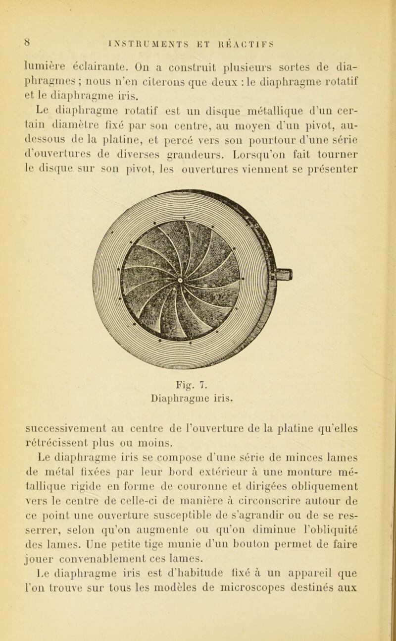 lumière éclairante. On a construit plusieurs sortes de dia- phragmes ; nous n’en citerons que deux :1e diaphragme rotatif et le diaphragme iris. Le diaphragme rotatif est un disque métallique d'un cer- tain diamètre lixé par son centre, au moyen d'un pivot, au- dessous de la platine, et percé vers son pourtour d'une série d’ouvertures de diverses grandeurs. Lorsqu’on fait tourner le disque sur son pivot, les ouvertures viennent se présenter Fi 7 Diaphragme iris. successivement au centre de l’ouverture de la platine qu’elles rétrécissent plus ou moins. Le diaphragme iris se compose d'une série de minces lames de métal lixées par leur bord extérieur à une monture mé- tallique rigide en forme de couronne et dirigées obliquement vers le centre de celle-ci de manière à circonscrire autour de ce point une ouverture susceptible de s’agrandir ou de se res- serrer, selon qu’on augmente ou qu’on diminue l’obliquité des lames. Une petite tige munie d’un bouton permet de faire jouer convenablement ces lames. Le diaphragme iris est d'habitude lixé à un appareil que l’on trouve sur tous les modèles de microscopes destinés aux