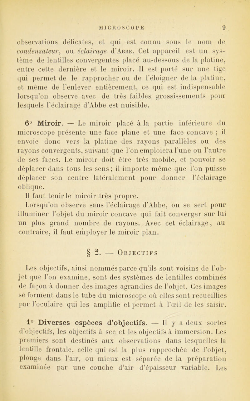 observations délicates, et qui est connu sous le nom de condensateur, on éclairage d’AmiE. Cet appareil est un sys- tème de lentilles convergentes placé au-dessous de la platine, entre cette dernière et le miroir. 11 est porté sur une tige qui permet de le rapprocher ou de l’éloigner de la platine, et même de l’enlever entièrement, ce qui est indispensable lorsqu’on observe avec de très faibles grossissements pour lesquels l’éclairage d’Abbe est nuisible. 6° Miroir. — Le miroir placé à la partie inférieure du microscope présente une face plane et une face concave ; il envoie donc vers la platine des rayons parallèles ou des rayons convergents, suivant que l’on emploiera l’une ou l'autre de ses faces. Le miroir doit être très mobile, et pouvoir se déplacer dans tous les sens; il importe même que l'on puisse déplacer son centre latéralement pour donner l’éclairage oblique. Il faut tenir le miroir très propre. Lorsqu’on observe sans l’éclairage d’Abbe, on se sert pour illuminer l'objet du miroir concave qui fait converger sur lui un plus grand nombre de rayons. Avec cet éclairage, au contraire, il faut employer le miroir plan. § 2. — Objectifs Les objectifs, ainsi nommés parce qu'ils sont voisins de l’ob- jet que l’on examine, sont des systèmes de lentilles combinés de façon à donner des images agrandies de l’objet. Ces images se forment dans le tube du microscope où elles sont recueillies 1° Diverses espèces d’objectifs. — Il y a deux sortes d’objectifs, les objectifs à sec et les objectifs à immersion. Les premiers sont destinés aux observations dans lesquelles la lentille frontale, celle qui est la plus rapprochée de l’objet, plonge dans l’air, ou mieux est séparée de la préparation examinée par une couche d’air d’épaisseur variable. Les