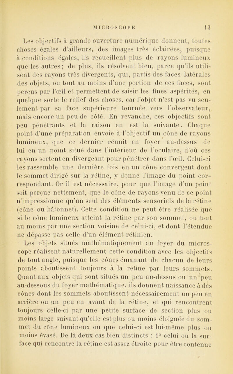 Les objectifs à grande ouverture numérique donnent, toutes choses égales d’ailleurs, des images très éclairées, puisque à conditions égales, ils recueillent plus de rayons lumineux que les autres; de plus, ils résolvent bien, parce qu’ils utili- sent des rayons très divergents, qui, partis des faces latérales des objets, ou tout au moins d’une portion de ces faces, sont perçus par l’œil et permettent de saisir les lines aspérités, en quelque sorte le relief des choses, car l’objet n’est pas vu seu- lement par sa face supérieure tournée vers l'observateur, mais encore un peu de côté. En revanche, ces objectifs son! peu pénétrants et la raison en est la suivante. Chaque point d’une préparation envoie à l’objectif un cône de rayons lumineux, que ce dernier réunit en foyer au-dessus de lui en un point situé dans l’intérieur de l’oculaire, d’où ces rayons sortent en divergeant pour pénétrer dans l'œil. Celui-ci les rassemble une dernière fois en un cône convergent dont le sommet dirigé sur la rétine, y donne l’image du point cor- respondant. Or il est nécessaire, pour que l’image d’un point soit perçue nettement, que le cône de rayons venu de ce point n’impressionne qu’un seul des éléments sensoriels de la rétine (cône ou bâtonnet). Cette condition ne peut être réalisée que si le cône lumineux atteint la rétine par son sommet, ou tout au moins par une section voisine de celui-ci, et dont l’étendue ne dépasse pas celle d’un élément rétinien. Les objets situés mathématiquement au foyer du micros- cope réalisent naturellement cette condition avec les objectifs de tout angle, puisque les cônes émanant de chacun de leurs points aboutissent toujours à la rétine par leurs sommets. Quant aux objets qui sont situés un peu au-dessus ou un peu au-dessous du foyer mathématique, ils donnent naissance à des cônes dont les sommets aboutissent nécessairement un peu en arrière ou un peu en avant de la rétine, et qui rencontrent toujours celle-ci par une petite surface de section plus ou moins large suivant qu’elle est plus ou moins éloignée du som- met du cône lumineux ou que celui-ci est lui-même plus ou moins évasé. De là deux cas bien distincts : 1° celui ou la sur- face qui rencontre la rétine est assez étroite pour être contenue