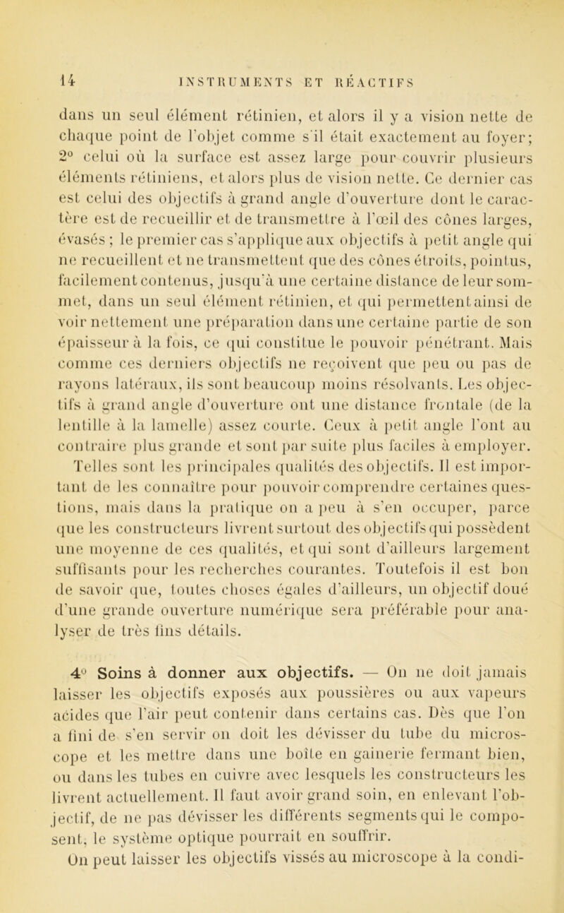 dans un seul élément rétinien, et alors il y a vision nette de chaque point de l’objet comme s'il était exactement au foyer; 2° celui où la surface est assez large pour couvrir plusieurs éléments rétiniens, et alors plus de vision nette. Ce dernier cas est celui des objectifs à grand angle d’ouverture dont le carac- tère est de recueillir et de transmettre à l’œil des cônes larges, évasés ; le premier cas s’applique aux objectifs à petit angle qui ne recueillent et ne transmettent que des cônes étroits, pointus, facilement contenus, jusqu'à une certaine distance de leur som- met, dans un seid élément rétinien, et qui permettent ainsi de voir nettement une préparation dans une certaine partie de son épaisseur à la fois, ce qui constitue le pouvoir pénétrant. Mais comme ces derniers objectifs ne reçoivent que peu ou pas de rayons latéraux, ils sont beaucoup moins résolvants. Les objec- tifs à grand angle d’ouverture ont une distance frontale (de la lentille à la lamelle) assez courte. Ceux à petit angle l’ont au contraire plus grande et sont par suite plus faciles à employer. Telles sont les principales qualités des objectifs. Il est impor- tant de les connaître pour pouvoir comprendre certaines ques- tions, mais dans la pratique on a peu à s’en occuper, parce (jiie les constructeurs livrent surtout des objectifs qui possèdent une moyenne de ces qualités, et qui sont d’ailleurs largement suffisants pour les recherches courantes. Toutefois il est bon de savoir que, toutes choses égales d’ailleurs, un objectif doué d’une grande ouverture numérique sera préférable pour ana- lyser de très lins détails. 4° Soins à donner aux objectifs. — On ne doit jamais laisser les objectifs exposés aux poussières ou aux vapeurs acides que l’air peut contenir dans certains cas. Dès que l’on a fini de s’en servir on doit les dévisser du tube du micros- cope et les mettre dans une boite en gainerie fermant bien, ou dans les tubes en cuivre avec lesquels les constructeurs les livrent actuellement. Il faut avoir grand soin, en enlevant l’ob- jectif, de ne pas dévisser les différents segments qui le compo- sent, le système optique pourrait en souffrir. On peut laisser les objectifs vissés au microscope à la condi-