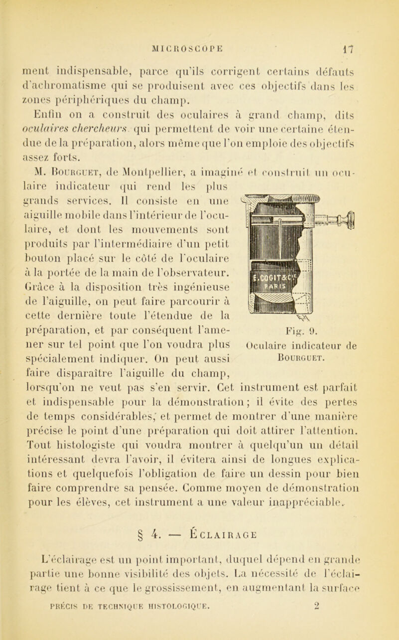 ment indispensable, parce qu’ils corrigent certains défauts d'achromatisme qui se produisent avec ces objectifs dans les zones périphériques du champ. Enfin on a construit des oculaires à grand champ, dits oculaires chercheurs qui permettent de voir une certaine éten- due de la préparation, alors même que l’on emploie des objectifs assez forts. M. Bourguet, de Montpellier, a imaginé et conslruil un ocu- laire indicateur qui rend les plus grands services. Il consiste en une aiguille mobile dans l’intérieur de l’ocu- laire, et dont les mouvements sont produits par l’intermédiaire d’un petit bouton placé sur le côté de l’oculaire à la portée de la main de l’observateur. Grâce à la disposition très ingénieuse de l’aiguille, on peut faire parcourir à cette dernière toute l’étendue de la préparation, et par conséquent l’ame- ner sur tel point que l'on voudra plus spécialement indiquer. On peut aussi faire disparaître l’aiguille du champ, lorsqu’on ne veut pas s’en servir. Cet instrument est parfait et indispensable pour la démonstration; il évite des pertes de temps considérables,' et permet de montrer d’une manière précise le point d’une préparation qui doit attirer l’attention. Tout histologiste qui voudra montrer à quelqu’un un détail intéressant devra l’avoir, il évitera ainsi de longues explica- tions et quelquefois l’obligation de faire un dessin pour bien faire comprendre sa pensée. Gomme moyen de démonstration pour les élèves, cet instrument a une valeur inappréciable.. § 4. — Éclairage L’éclairage est un point important, duquel dépend en grande partie une bonne visibilité des objets. La nécessité de l’éclai- rage tient à ce que le grossissement, en augmentant la surface PRÉCIS DE TECHNIQUE HISTOLOGIQUE. 2