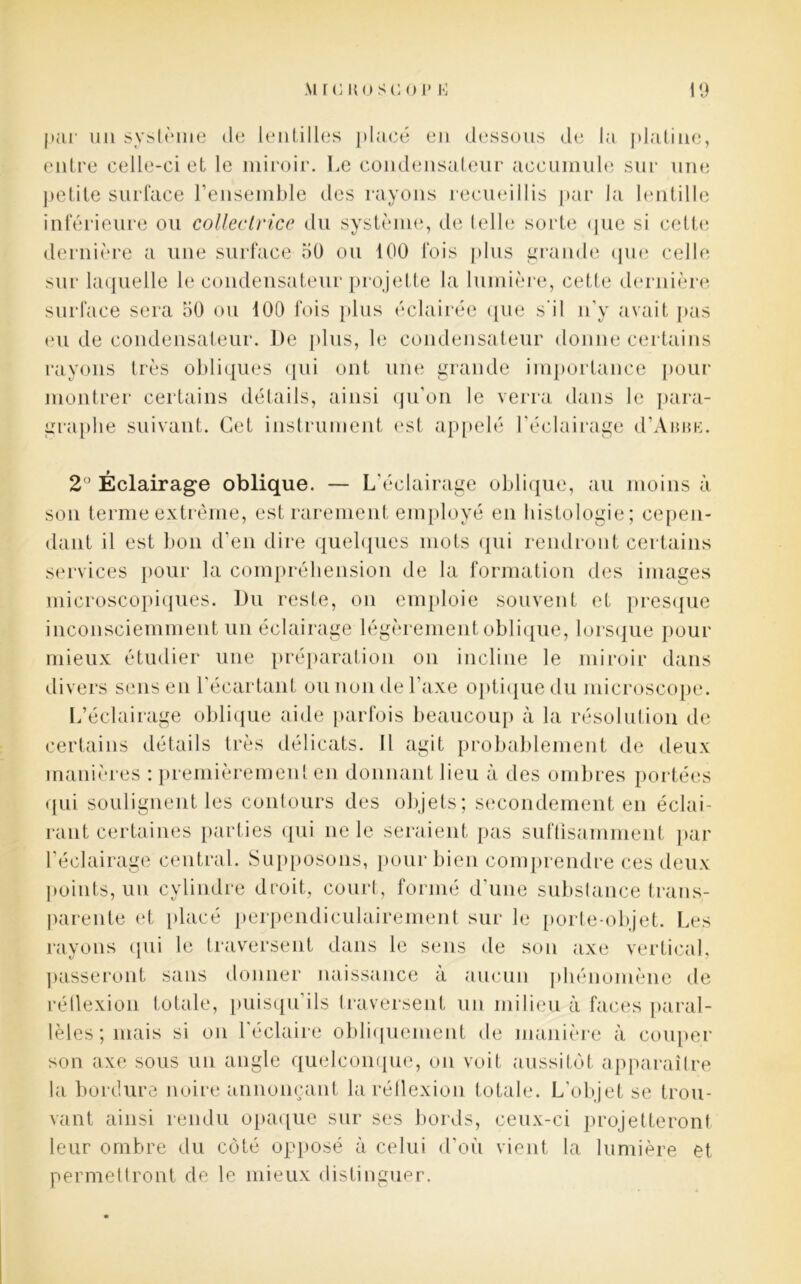 par un système de lentilles placé en dessous de la platine, entre celle-ci et le miroir. Le condensateur accumule sur une petite surface l’ensemble des rayons recueillis par la lentille inférieure ou collectrice du système, de tell»; sorte que si cette dernière a une surface 50 ou 100 fois plus grande que celle sur laquelle le condensateur projette la lumière, cette dernière surface sera 50 ou 100 fois plus éclairée que s'il n’y avait pas eu de condensateur. De plus, le condensateur donne certains rayons très obliques qui ont une grande importance pour montrer certains détails, ainsi qu’on le verra dans le para- graphe suivant. Cet instrument est appelé l’éclairage d’Anne. 2° Éclairage oblique. — L’éclairage oblique, au moins à son terme extrême, est rarement employé en histologie; cepen- dant il est bon d’en dire quelques mots qui rendront certains services pour la compréhension de la formation des images microscopiques. Du reste, on emploie souvent et presque inconsciemment un éclairage légèrement oblique, lorsque pour mieux étudier une préparation on incline le miroir dans divers sens en l’écartant ou non de l’axe optique du microscope. L’éclairage oblique aide parfois beaucoup à la résolution de certains détails très délicats. Il agit probablement de deux manières : premièrement en donnant lieu à des ombres portées qui soulignent les contours des objets; secondement en éclai- rant certaines parties qui ne le seraient pas suffisamment par l’éclairage central. Supposons, pour bien comprendre ces deux points, un cylindre droit, court, formé d’une substance trans- parente et placé perpendiculairement sur le porte-objet. Les rayons qui le traversent dans le sens de son axe vertical, passeront sans donner naissance à aucun phénomène de réflexion totale, puisqu’ils traversent un milieu à faces paral- lèles; mais si on l’éclaire obliquement de manière à couper son axe sous un angle quelconque, on voit aussitôt apparaître la bordure noire annonçant la réflexion totale. L’objet se trou- vant ainsi rendu opaque sur ses bords, ceux-ci projetteront leur ombre du côté opposé à celui d’où vient la lumière et permettront de le mieux distinguer.