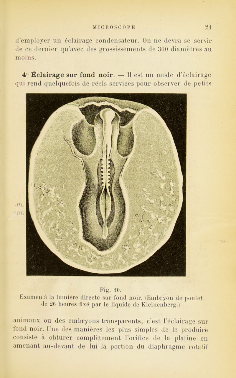 d’employer un éclairage condensateur. On ne devra se servir de ce dernier qu’avec des grossissements de 300 diamètres au moins. 4Ü Éclairage sur fond noir. — Il est un mode d’éclairage qui rend quelquefois de réels services pour observer de petits Fig. 10. Examen à la lumière directe sur fond noir. (Embryon de poulet de 26 heures fixé par le liquide de Kleinenberg.) animaux ou des embryons transparents, c'est l’éclairage sur fond noir. Une des manières les plus simples de le produire consiste à obturer complètement l’orifice de la platine en amenant au-devant de lui la portion du diaphragme rotatif