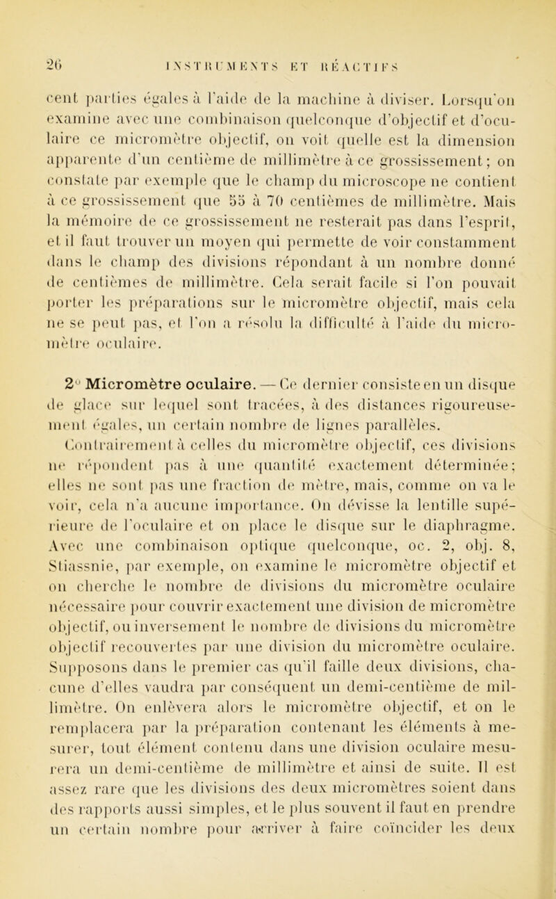 cent parties égales à l'aide de la machine à diviser. Lorsqu'on examine avec une combinaison quelconque d’objectif et d’ocu- laire ce micromètre objectif, on voit quelle est la dimension apparente d'un centième de millimètre à ce grossissement; on constate par exemple que le champ du microscope ne contient à ce grossissement que 55 à 70 centièmes de millimètre. Mais la mémoire de ce grossissement ne resterait pas dans l’esprit, et il faut trouver un moyen qui permette de voir constamment dans le champ des divisions répondant à un nombre donné de centièmes de millimètre. Gela serait facile si l’on pouvait porter les préparations sur le micromètre objectif, mais cela ne se peut pas, el l'on a résolu la difficulté à l’aide du micro- mèlre oculaire. 2 Micromètre oculaire. — Ce dernier consiste en un disque île glace sur lequel sont tracées, à des distances rigoureuse- ment (“gales, un certain nombre de lignes parallèles. Contrairement à celles du micromètre objectif, ces divisions ne répondent pas à une quantité exactement déterminée; elles ne sont pas une fraction de mètre, mais, comme on va le voir, cela n'a aucune importance. On dévisse la lentille supé- rieure de l'oculaire et on place le disque sur le diaphragme. Avec une combinaison optique quelconque, oc. 2, obj. 8, Stiassnie, par exemple, on examine le micromètre objectif et on cherche le nombre de divisions du micromètre oculaire nécessaire pour couvrir exactement une division de micromètre objectif, ou inversement le nombre de divisions du micromètre objectif recouvertes par une division du micromètre oculaire. Supposons dans le premier cas qu’il faille deux divisions, cha- cune d’elles vaudra par conséquent un demi-centième de mil- limètre. On enlèvera alors le micromètre objectif, et on le remplacera par la préparation contenant les éléments à me- surer, tout élément contenu dans une division oculaire mesu- rera un demi-centième de millimètre et ainsi de suite. 11 est assez rare des rapports aussi simples, et le plus souvent il faut en prendre un certain nombre pour arriver à faire coïncider les deux