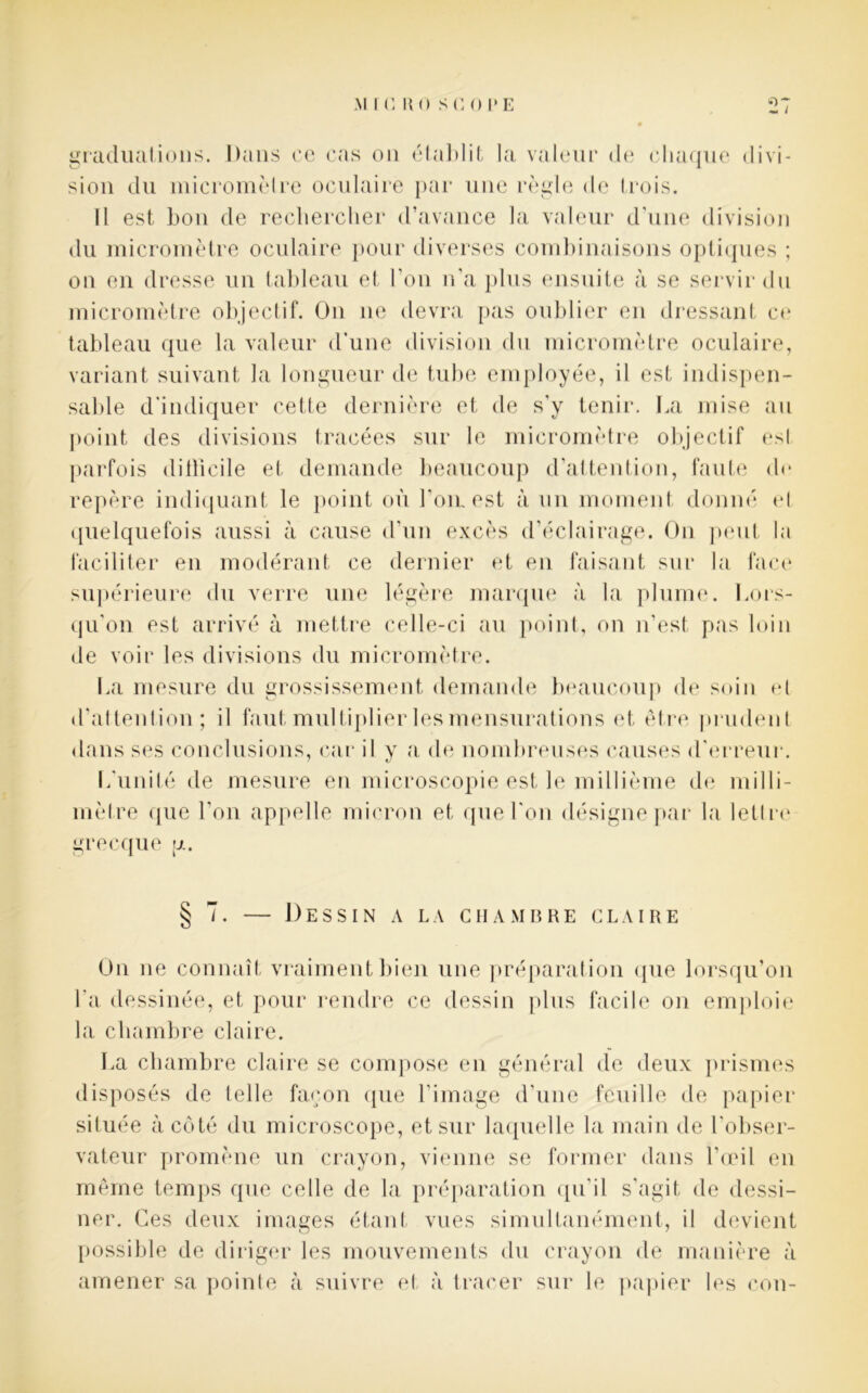 graduations. Dans ce cas on établit la valeur de chaque divi- sion du micromètre oculaire par une règle de trois. Il est bon de rechercher d’avance la valeur d’une division du micromètre oculaire pour diverses combinaisons optiques ; on en dresse un tableau et l’on n’a plus ensuite à se servir du micromètre objectif. On ne devra pas oublier en dressant ce tableau que la valeur d’une division du micromètre oculaire, variant suivant la longueur de tube employée, il est indispen- sable d’indiquer cette dernière et de s’y tenir. La mise au point des divisions tracées sur le micromètre objectif esl parfois difficile et demande beaucoup d’attention, faute d<* repère indiquant le point où l'ouest à un moment donné el quelquefois aussi à cause d’un excès d’éclairage. On peut la faciliter en modérant ce dernier et en faisant sur la face supérieure du verre une légère marque à la plume. Lors- qu’on est arrivé à mettre celle-ci au point, on n’est, pas loin de voir les divisions du micromètre. La mesure du grossissement demande beaucoup de soin et d’attention; il faut multiplier les mensurations et être prudent dans ses conclusions, car il y a de nombreuses causes d’erreur. L'unité de mesure en microscopie est le millième de milli- mètre que l’on appelle micron et que l'on désigne par la lettre grecque g. § 7. — Dessin a la chambre claire On ne connaît vraiment bien une préparation que lorsqu’on l'a dessinée, et pour rendre ce dessin plus facile on emploie la chambre claire. La chambre claire se compose en général de deux prismes disposés de telle façon que l’image d’une feuille de papier située à côté du microscope, et sur laquelle la main de l'obser- vateur promène un crayon, vienne se former dans l’œil en même temps que celle de la préparation qu'il s'agit de dessi- ner. Ces deux images étant vues simultanément, il devient possible de diriger les mouvements du crayon de manière à amener sa pointe à suivre et à tracer sur le papier les cou-