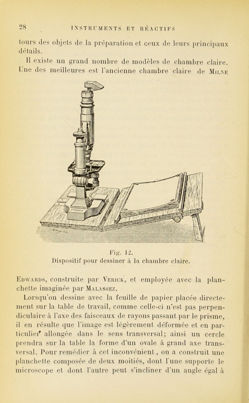 (ours des objets de la préparation et ceux de leurs principaux détails. Il existe un grand nombre de modèles de chambre claire, b ne des meilleures est l'ancienne chambre claire de Mil ne Fig. 12. Dispositif pour dessiner à la chambre claire. Edwards, construite par Verick, et employée avec la plan- chette imaginée par Malassez. Lorsqu’on dessine avec la feuille de papier placée directe- ment sur la table de travail, comme celle-ci n’est pas perpen- diculaire à l'axe des faisceaux de rayons passant par le prisme, il en résulte que l'image est légèrement déformée et en par- ticulier allongée dans le sens transversal; ainsi un cercle prendra sur la table la forme d'un ovale à grand axe trans- versal. Pour remédier à cet inconvénient, on a construit une planchette composée de deux moitiés, dont l'une supporte le microscope et dont l’autre peut s’incliner d’un angle égal à