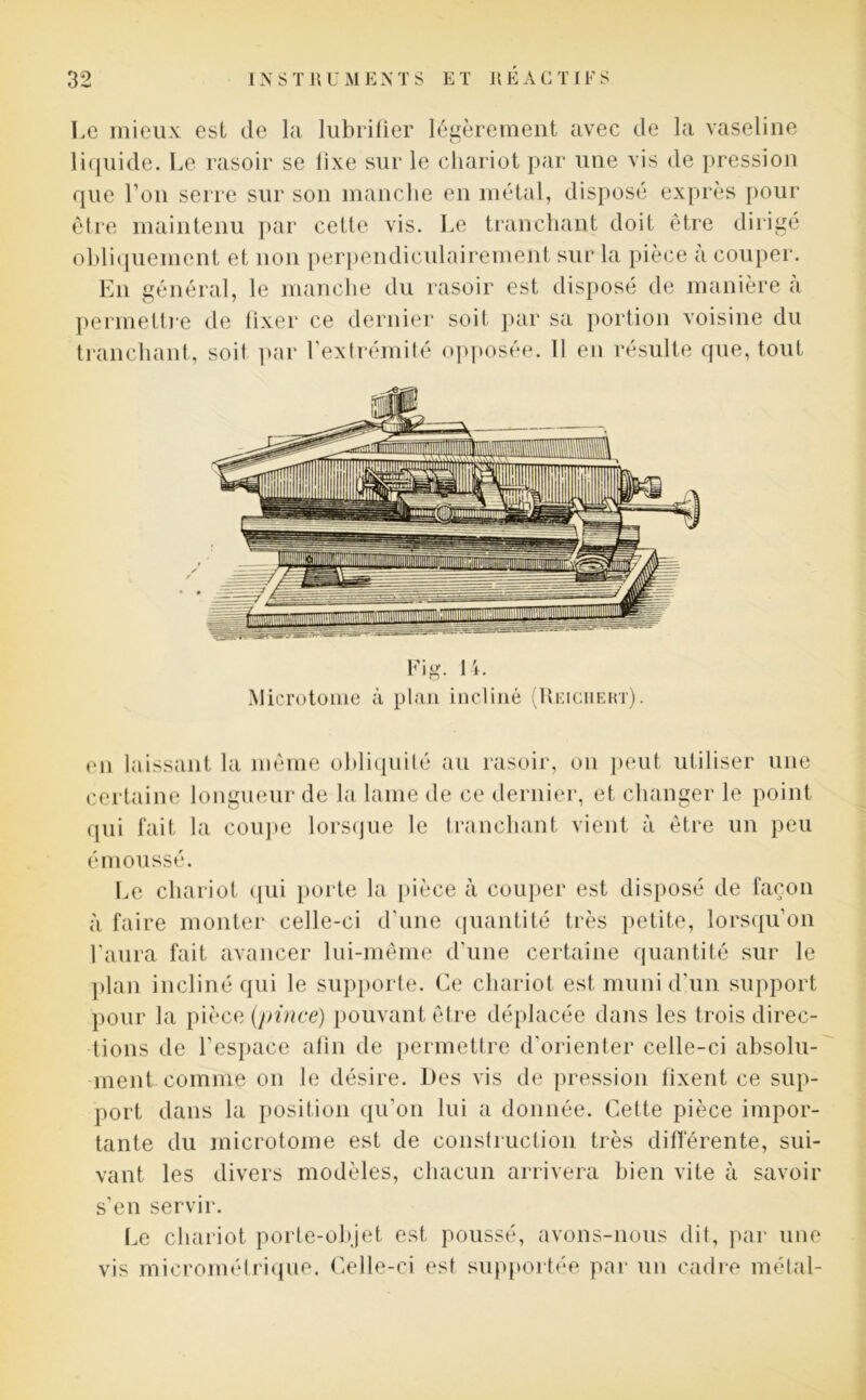 Le mieux est de la lubrifier légèrement avec de la vaseline liquide. Le rasoir se fixe sur le chariot par une vis de pression que l’on serre sur son manche en métal, disposé exprès pour être maintenu par cette vis. Le tranchant doit être dirigé obliquement et non perpendiculairement sur la pièce à couper. En général, le manche du rasoir est disposé de manière à permettre de fixer ce dernier soit par sa portion voisine du tranchant, soil par l’extrémité opposée. 11 en résulte que, tout Fig. 14. Microtome à plan incliné (Reiciiert). en laissant la même obliquité au rasoir, on peut utiliser une certaine longueur de la lame de ce dernier, et changer le point qui fait la coupe lorsque le tranchant vient à être un peu émoussé. Le chariot qui porte la pièce à couper est disposé de façon à faire monter celle-ci d'une quantité très petite, lorsqu’on l’aura fait avancer lui-même d’une certaine quantité sur le plan incliné qui le supporte. Ce chariot est muni d’un support pour la pièce (pince) pouvant être déplacée dans les trois direc- tions de l’espace afin de permettre d’orienter celle-ci absolu- ment comme on le désire. Des vis de pression fixent ce sup- port dans la position qu’on lui a donnée. Cette pièce impor- tante du microtome est de construction très différente, sui- vant les divers modèles, chacun arrivera bien vite à savoir s’en servir. Le chariot porte-objet est poussé, avons-nous dit, par une vis micrométrique. Celle-ci est supportée par un cadre métal-