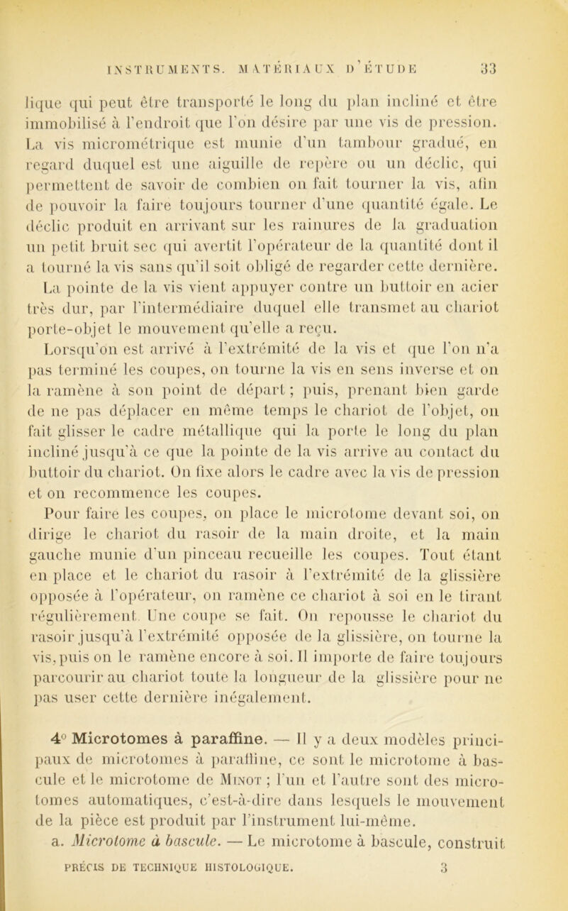 Jique qui peut être transporté le long du plan incliné et être immobilisé à l’endroit que l’on désire par une vis de pression. La vis micrométrique est munie d’un tambour gradué, en regard duquel est une aiguille de repère ou un déclic, qui permettent de savoir de combien on fait tourner la vis, afin de pouvoir la faire toujours tourner d’une quantité égale. Le déclic produit en arrivant sur les rainures de la graduation un petit bruit sec qui avertit l’opérateur de la quantité dont il a tourné lavis sans qu’il soit obligé de regarder cette dernière. La pointe de la vis vient appuyer contre un buttoir en acier très dur, par l’intermédiaire duquel elle transmet au chariot porte-objet le mouvement qu'elle a reçu. Lorsqu’on est arrivé à l’extrémité de la vis et que l'on n’a pas terminé les coupes, on tourne la vis en sens inverse et on la ramène à son point de départ ; puis, prenant bien garde de ne pas déplacer en même temps le chariot de l’objet, on fait glisser le cadre métallique qui la porte le long du plan incliné jusqu’à ce que la pointe de la vis arrive au contact du buttoir du chariot. On fixe alors le cadre avec la vis de pression et on recommence les coupes. Pour faire les coupes, on place le microtome devant soi, on dirige le chariot du rasoir de la main droite, et la main gauche munie d'un pinceau recueille les coupes. Tout étant en place et le chariot du rasoir à l'extrémité de la glissière opposée à l’opérateur, on ramène ce chariot à soi en le tirant régulièrement. Une coupe se fait. On repousse le chariot du rasoir jusqu'à l’extrémité opposée de la glissière, on tourne la vis,puis on le ramène encore à soi. U importe de faire toujours parcourir au chariot toute la longueur de la glissière pour ne pas user cette dernière inégalement. 4° Microtomes à paraffine. — Il y a deux modèles princi- paux de microtomes à paratline, ce sont le micro tome à bas- cule et le microtome de Minot ; l’un et l’autre sont des micro- tomes automatiques, c’est-à-dire dans lesquels le mouvement de la pièce est produit par l'instrument lui-même, a. Microforme à bascule. — Le microtome à bascule, construit PRÉCIS DE TECHNIQUE HISTOLOGIQUE. 3