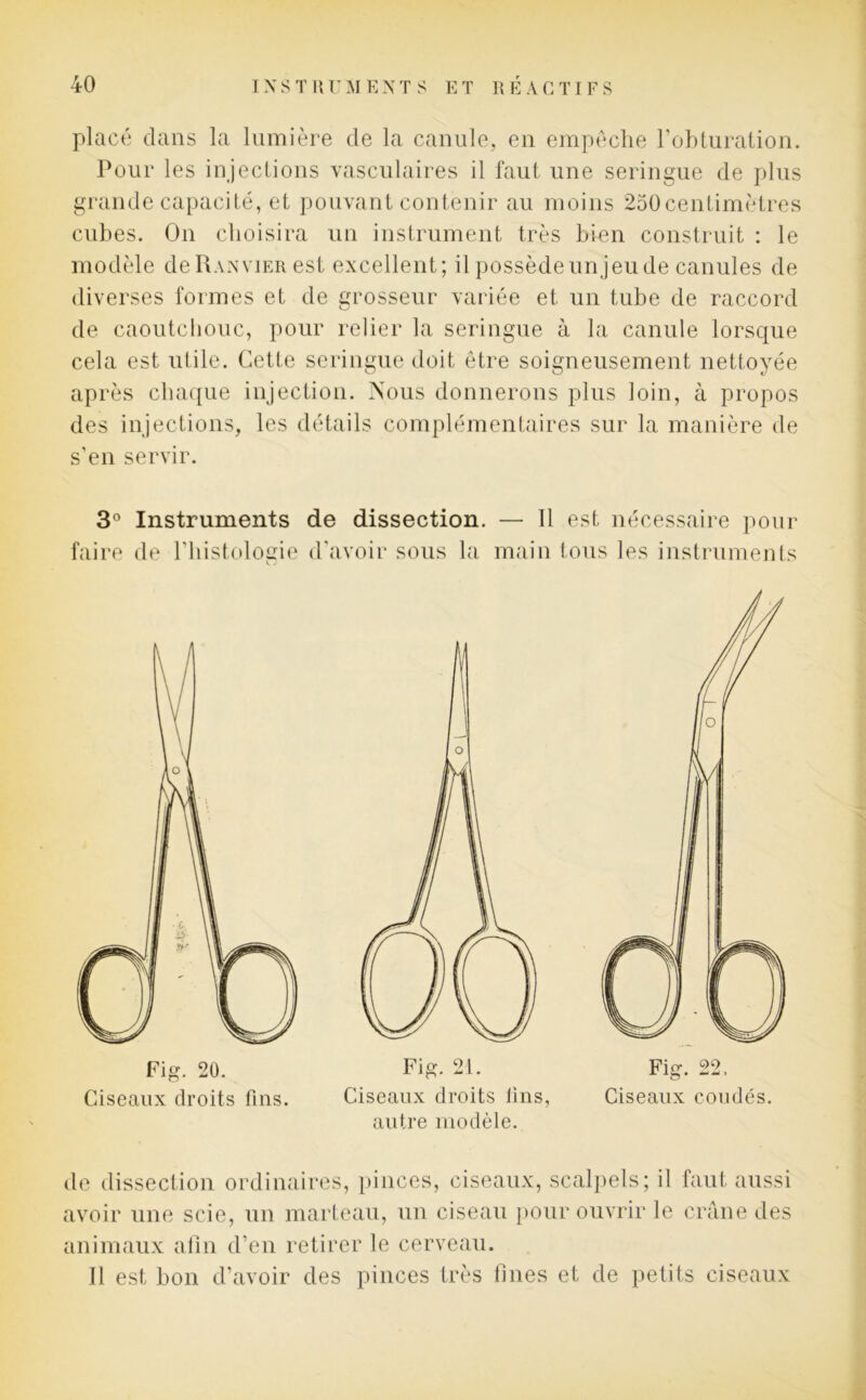 placé dans la lumière de la canule, en empêche l'obturation. Pour les injections vasculaires il faut une seringue de plus grande capacité, et pouvant contenir au moins 250centimètres cubes. On choisira un instrument très bien construit : le modèle deRANviER est excellent; il possèdeunjeude canules de diverses formes et de grosseur variée et un tube de raccord de caoutchouc, pour relier la seringue à la canule lorsque cela est utile. Cette seringue doit être soigneusement nettoyée après chaque injection. Nous donnerons plus loin, à propos des injections, les détails complémentaires sur la manière de s’en servir. 3° Instruments de dissection. — Il est nécessaire pour faire de l’histologie d’avoir sous la main tous les instruments de dissection ordinaires, pinces, ciseaux, scalpels; il faut aussi avoir une scie, un marteau, un ciseau pour ouvrir le crâne des animaux afin d’en retirer le cerveau. Il est bon d’avoir des pinces très fines et de petits ciseaux