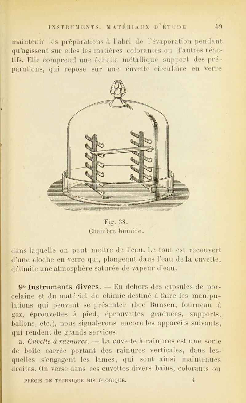 maintenir les préparations à l’abri de l’évaporation pendant qu’agissent sur elles les matières colorantes ou d’autres réac- tifs. Elle comprend une échelle métallique support des pré- parations, qui repose sur une cuvette circulaire en verre Fig. 38. Chambre humide. dans laquelle on peut mettre de l’eau. Le tout est recouvert d’une cloche en verre qui, plongeant dans l’eau delà cuvette, délimite une atmosphère saturée de vapeur d’eau. 9U Instruments divers. — En dehors des capsules de por- celaine et du matériel de chimie destiné à faire les manipu- lations qui peuvent se présenter (bec Bunsen, fourneau à gaz, éprouvettes à pied, éprouvettes graduées, supports, ballons, etc.), nous signalerons encore les appareils suivants, qui rendent de grands services. a. Cuvette à rainures. — La cuvette à rainures est une sorte de boîte carrée portant des rainures verticales, dans les- quelles s’engagent les lames, qui sont ainsi maintenues droites. On verse dans ces cuvettes divers bains, colorants ou 4 PRÉCIS DE TECHNIQUE HISTOLOGIQUE.