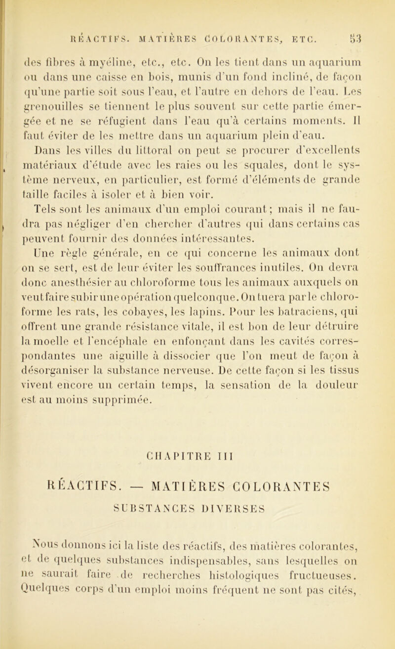 des fibres à myéline, etc., etc. On les tient dans un aquarium ou dans une caisse en bois, munis d’un fond incliné, de façon qu’une partie soit sous l’eau, et l’autre en dehors de l’eau. Les grenouilles se tiennent le plus souvent sur cette partie émer- gée et ne se réfugient dans l’eau qu'à certains moments. Il faut éviter de les mettre dans un aquarium plein d’eau. Dans les villes du littoral on peut se procurer d’excellents matériaux d’étude avec les raies ou les squales, dont le sys- tème nerveux, en particulier, est formé d’éléments de grande taille faciles à isoler et à bien voir. Tels sont les animaux d’un emploi courant; mais il ne fau- dra pas négliger d’en chercher d’autres qui dans certains cas peuvent fournir des données intéressantes. Une règle générale, en ce qui concerne les animaux dont on se sert, est de leur éviter les souffrances inutiles. O11 devra donc anesthésier au chloroforme tous les animaux auxquels on veut faire subir une opération quelconque. On tuera parle chloro- forme les rats, les cobayes, les lapins. Pour les batraciens, qui offrent, une grande résistance vitale, il est bon de leur détruire la moelle et l'encéphale en enfonçant dans les cavités corres- pondantes une aiguille à dissocier que l’on meut de façon à désorganiser la substance nerveuse. De cette façon si les tissus vivent encore un certain temps, la sensation de la douleur est au moins supprimée. CHAPITRE III RÉACTIFS. — MATIÈRES COLORANTES SUBSTANCES DIVERSES Nous donnons ici la liste des réactifs, des matières colorantes, et de quelques substances indispensables, sans lesquelles on ne saurait faire de recherches histologiques fructueuses. Quelques corps d’un emploi moins fréquent ne sont pas cités,