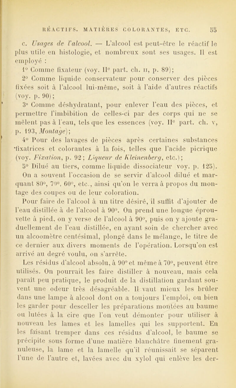 c. Usages de l'alcool. — L’alcool est peut-être le réactif le plus utile eu histologie, et nombreux sont ses usages. Il est employé : 1° Comme fixateur (voy. IIe part. ch. n, p. 89); 2° Comme liquide conservateur pour conserver des pièces lixées soit à l’alcool lui-même, soit à l'aide d’autres réactifs (voy. p. 90); 3° Comme déshydratant, pour enlever l’eau des pièces, et permettre l’imbibition de celles-ci par des corps qui ne se mêlent pas à beau, tels que les essences (voy. II0 part. ch. v, p. 193, Montage) ; 4° Pour des lavages de pièces après certaines substances •fixatrices et colorantes à la fois, telles que l’acide picrique (voy. Fixation, p. 92; Liqueur de Fleinenherg, etc.); 5° Dilué au tiers, comme liquide dissociateur voy. p. 125). On a souvent l’occasion de se servir d’alcool dilué et mar- quant 80°, 70°, 60°, etc., ainsi qu'on le verra à propos du mon- tage des coupes ou de leur coloration. Pour faire de l’alcool à un titre désiré, il suffit d’ajouter de l’eau distillée à de l’alcool à 90°. On prend une longue éprou- vette à pied, on y verse de l’alcool à 90ù, puis on y ajoute gra- duellement de l’eau distillée, en ayant soin de chercher avec un alcoomètre centésimal, plongé dans le mélange, le titre de ce dernier aux divers moments de l’opération. Lorsqu’on est arrivé au degré voulu, on s’arrête. Les résidus d’alcool absolu, à 90° et même à 70°, peuvent être utilisés. On pourrait les faire distiller à nouveau, mais cela paraît peu pratique, le produit de la distillation gardant sou- vent une odeur très désagréable. 11 vaut mieux les brûler dans une lampe à alcool dont on a toujours l’emploi, ou bien les garder pour desceller les préparations montées au baume ou lutées à la cire que l’on veut démonter pour utiliser à nouveau les lames et les lamelles qui les supportent. En les faisant tremper dans ces résidus d’alcool, le baume se précipite sous forme d’une matière blanchâtre finement gra- nuleuse, la lame et la lamelle qu'il réunissait se séparent l'une de l’autre et, lavées avec du xylol qui enlève les der-