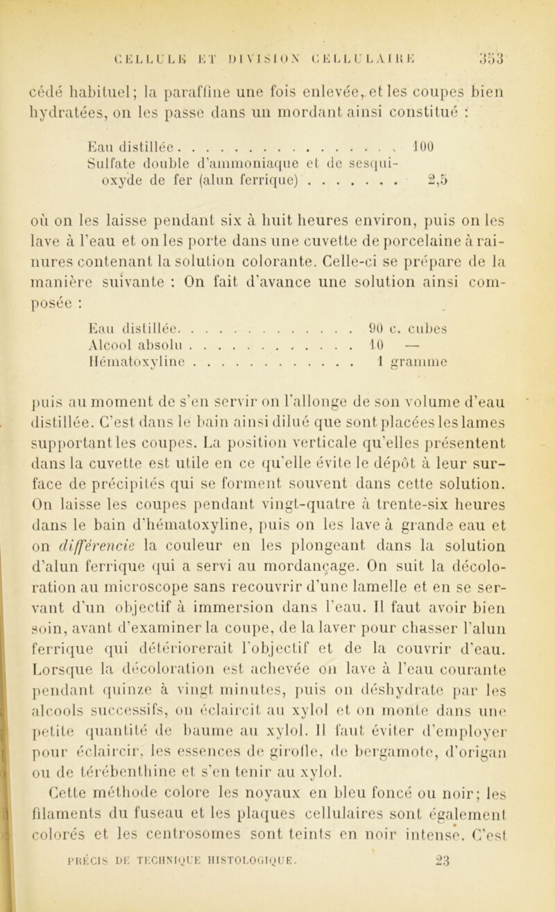 cédé habituel; la paraffine une fois enlevée,.et les coupes bien hydratées, on les passe dans un mordant ainsi constitué : Eau distillée 100 Sulfate double d’ammoniaque et de sesqui- oxyde de fer (alun ferrique) 2,5 où on les laisse pendant six à huit heures environ, puis on les lave à l’eau et on les porte dans une cuvette de porcelaine à rai- nures contenant la solution colorante. Celle-ci se prépare de la manière suivante : On fait d’avance une solution ainsi com- posée : Eau distillée 90 c. cubes Alcool absolu 10 — Ilématoxyline 1 gramme puis au moment de s'en servir on l'allonge de son volume d’eau distillée. C’est dans le bain ainsi dilué que sont placées les lames supportant les coupes. La position verticale qu’elles présentent dans la cuvette est utile en ce qu'elle évite le dépôt à leur sur- face de précipités qui se forment souvent dans cette solution. On laisse les coupes pendant vingt-quatre à trente-six heures dans le bain d’hématoxyline, puis on les lave à grande eau et on différencie la couleur en les plongeant dans la solution d’alun ferrique qui a servi au mordançage. On suit la décolo- ration au microscope sans recouvrir d’une lamelle et en se ser- vant d'un objectif à immersion dans l'eau. Il faut avoir bien soin, avant d’examiner la coupe, de la laver pour chasser l’alun ferrique qui détériorerait l'objectif et de la couvrir d’eau. Lorsque la décoloration est achevée on lave à l’eau courante pendant quinze à vingt minutes, puis on déshydrate par les alcools successifs, on éclaircit au xylol et on monte dans une petite quantité de baume au xylol. Il faut éviter d’employer pour éclaircir, les essences de girolle, de bergamote, d’origan ou de térébenthine et s’en tenir au xylol. Cette méthode colore les noyaux en bleu foncé ou noir; les filaments du fuseau et les plaques cellulaires sont également colorés et les centrosomes sont teints en noir intense. C’est PRÉCIS DF. TECHNIQUE HISTOLOGIQUE. 23