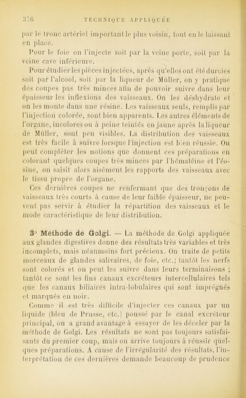 par le tronc artériel important le plus voisin, tout en le laissant en place. Pour le foie on l’injecte soit par la veine porte, soit par la veine cave inférieure. soit par l'alcool, soit par la liqueur de Muller, on y pratique des coupes pas très minces afin de pouvoir suivre dans leur épaisseur les inflexions des vaisseaux. On les déshydrate et on les monte dans une résine. Les vaisseaux seuls, remplis par l'injection colorée, sont bien apparents. Les autres éléments de l’organe, incolores ou à peine teintés en jaune après la liqueur de Millier, sont peu visibles. La distribution des vaisseaux est très facile à suivre lorsque l’injection est bien réussie. On peut compléter les notions que donnent ces préparations en colorant quelques coupes très minces par l'hématéine et l’éo- sine, on saisit alors aisément les rapports des vaisseaux avec le tissu propre de l’organe. Ces dernières coupes ne renfermant que des tronçons de vaisseaux très courts à cause de leur faible épaisseur, ne peu- vent pas servir à étudier la répartition des vaisseaux et le mode caractéristique de leur distribution. 3° Méthode de Golgi. — La méthode de Golgi appliquée aux glandes digestives donne des résultats très variables et très incomplets, mais néanmoins fort précieux. On traite de petits morceaux de glandes salivaires, de foie, etc.; tantôt les nerfs sont colorés et on peut les suivre dans leurs terminaisons ; tantôt ce sont les tins canaux excréteurs intercellulaires tels que les canaux biliaires intra-lobulaires qui sont imprégnés et marqués en noir. Comme il est très difficile d’injecter ces canaux par un liquide (bleu de Prusse, etc.) poussé par le canal excréteur principal, on a grand avantage à essayer de les déceler par la méthode de Golgi. Les résultats ne sont pas toujours satisfai- sants du premier coup, mais on arrive toujours à réussir quel- ques préparations. A cause de l'irrégularité des résultats, l'in- terprétation de ces dernières demande beaucoup de prudence