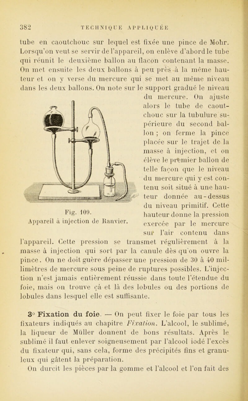 tube en caoutchouc sur lequel est fixée une pince de Mohr. Lorsqu’on veut se servir de l’appareil, on enlève d’abordle tube qui réunit le deuxième ballon au flacon contenant la masse. On met ensuite les deux ballons à peu près à la même hau- teur et on y verse du mercure qui se met au même niveau dans les deux ballons. On note sur le support gradué le niveau du mercure. On ajuste alors le tube de caout- chouc sur la tubulure su- périeure du second bal- lon ; on ferme la pince placée sur le trajet de la masse à injection, et on élève le premier ballon de telle façon que le niveau du mercure qui y est con- tenu soit situé à une hau- teur donnée au-dessus du niveau primitif. Cette ^‘8* hauteur donne la pression Appareil à injection de Ranvier. exercée par le mercure sur l’air contenu dans l’appareil. Cette pression se transmet régulièrement à la masse à injection qui sort par la canule dès qu'on ouvre la pince. On ne doit guère dépasser une pression de 30 à 40 mil- limètres de mercure sous peine de ruptures possibles. L’injec- tion n’est jamais entièrement réussie dans toute l’étendue du foie, mais on trouve ça et là des lobules ou des portions de lobules dans lesquel elle est suffisante. 3Ü Fixation du foie. — On peut fixer le foie par tous les fixateurs indiqués au chapitre Fixation. L’alcool, le sublimé, la liqueur de Müller donnent de bons résultats. Après le sublimé il faut enlever soigneusement par l’alcool iodé l’excès du fixateur qui, sans cela, forme des précipités fins et granu- leux qui gâtent la préparation. On durcit les pièces par la gomme et l’alcool et l’on fait des