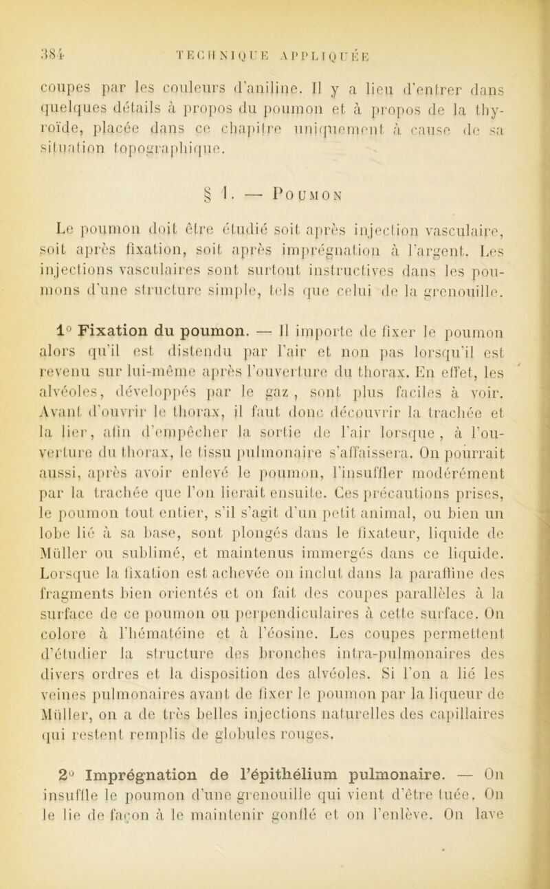 coupes par les couleurs d'aniline. Il y a lieu d'entrer dans quelques détails à propos du poumon et à propos de la thy- roïde, placée dans ce chapitre uniquement à cause de sa situation topographique. § 1. — Poumon Le poumon doit être étudié soit après injection vasculaire, soit après fixation, soit après imprégnation à l’argent. Les injections vasculaires sont surtout instructives dans les pou- mons d’une structure simple, tels que celui de la grenouille. 1° Fixation du poumon. — Il importe de fixer le poumon alors qu'il est distendu par l’air et non pas lorsqu'il est revenu sur lui-même après l'ouverture du thorax. En effet, les alvéoles, développés par le gaz , sont plus faciles à voir. Avant d'ouvrir le thorax, il faut donc découvrir la trachée et la lier, alin d'empêcher la sortie de l'air lorsque, à l'ou- verture du thorax, le tissu pulmonaire s'affaissera. On pourrait aussi, après avoir enlevé le poumon, l’insuffler modérément par la trachée que l’on lierait ensuite. Ces précautions prises, le poumon tout entier, s’il s’agit d'un petit animal, ou bien un lobe lié à sa base, sont plongés dans le fixateur, liquide de Millier ou sublimé, et maintenus immergés dans ce liquide. Lorsque la fixation est achevée on inclut dans la paraffine des fragments bien orientés et on fait des coupes parallèles à la surface de ce poumon ou perpendiculaires à cette surface. On colore à l’hématéine et à l'éosine. Les coupes permettent d’étudier la structure des bronches infra-pulmonaires des divers ordres et la disposition des alvéoles. Si l’on a lié les veines pulmonaires avant de lixer le poumon par la liqueur de Muller, on a de très belles injections naturelles des capillaires (pii restent remplis de globules rouges. 2° Imprégnation de l’épithélium pulmonaire. — On insuffle le poumon d’une grenouille qui vient d’être tuée. On le lie de façon à le maintenir gonflé et on l’enlève. On lave