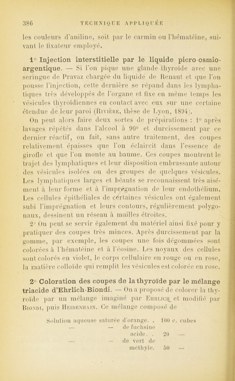 les couleurs d’aniline, soit par le carmin ou l’hématéine, sui- vant le fixateur employé. 1° Injection interstitielle par le liquide picro osmio- argentique. — Si l’on pique une glande thyroïde avec une seringue de Pravaz chargée du liquide de Renaut et que l’on pousse l'injection, cette dernière se répand dans les lympha- tiques très développés de l’organe et lixe en même temps les vésicules thyroïdiennes en contact avec eux sur une certaine étendue de leur paroi (Rivière, thèse de Lyon, 1894). On peut alors faire deux sortes de préparations : 1° après lavages répétés dans l’alcool à 90° et durcissement par ce dernier réactif, on fait, sans autre traitement., des coupes relativement épaisses que l’on éclaircit dans l’essence de girolle et que l’on monte au baume. Ces coupes montrent le trajet des lymphatiques et leur disposition embrassante autour des vésicules isolées ou des groupes de quelques vésicules. Les lymphatiques larges et béants se reconnaissent très aisé- ment à leur forme et à l'imprégnation de leur endothélium. Les cellules épithéliales de certaines vésicules ont également subi l’imprégnation et leurs contours, régulièrement polygo- naux, dessinent un réseau à mailles étroites. 2J On peut se servir également du matériel ainsi fixé pour y pratiquer des coupes très minces. Après durcissement par la gomme, par exemple, les coupes une fois dégommées sont colorées à l'hématéine et à l'éosine. Les noyaux des cellules sont colorés en violet, le corps cellulaire en rouge ou en rose, la matière colloïde qui remplit les vésicules est colorée en rose. 2° Coloration des coupes de la thyroïde par le mélange trlacide d’Ehrlich Blondi. — On a proposé de colorer la thy- roïde par un mélange imaginé par EiiRLicipet modifié par Bioxdi, puis Heidenhain. Ce mélange composé de Solution aqueuse saturée d’orange. . 100 c. cubes — — de fuchsine acide.. . 20 — de vert de méthyle. 50 —