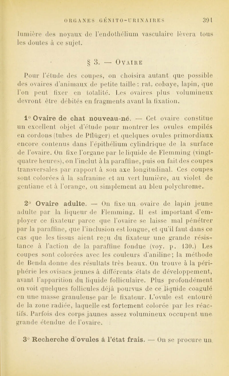 lumière des noyaux de l’endothélium vasculaire lèvera tous V les doutes à ce sujet. § 3. — Ovaire Pour l’étude des coupes, on choisira autant que possible des ovaires d’animaux de petite taille: rat, cobaye, lapin, que l’on peut fixer en totalité. Les ovaires plus volumineux devront être débités en fragments avant la fixation. 1° Ovaire de chat nouveau-né. — Cet ovaire constitue un excellent objet d’étude pour montrer les ovules empilés en cordons (tubes de Pflüger) et quelques ovules primordiaux encore contenus dans l'épithélium cylindrique de la surface de l’ovaire. On fixe l’organe par le liquide de Flemming (vingt- quatre heures), on l’inclut à la paraffine, puis on fait des coupes transversales par rapport à son axe longitudinal. Ces coupes sont colorées à la safranine et au vert lumière, au violet de gentiane et à l’orange, ou simplement au bleu polychrome. 2° Ovaire adulte. — On fixe un ovaire de lapin jeune adulte par la liqueur de Flemming. 11 est important d’em- ployer ce fixateur parce que l’ovaire se laisse mal pénétrer par la paraffine, que l’inclusion est longue, et qu’il faut dans ce cas que les tissus aient reçu du fixateur une grande résis- tance à l'action de la paraffine fondue (voy. p. 130.) Les coupes sont colorées avec les couleurs d’aniline; la méthode de Benda donne des résultats très beaux. O11 trouve à la péri- phérie les ovisacs jeunes à différents états de développement, avant l’apparition du liquide folliculaire. Plus profondément on voit quelques follicules déjà pourvus de ce liquide coagulé en une masse granuleuse par le fixateur. L’ovule est entouré de la zone radiée, laquelle est fortement colorée par les réac- tifs. Parfois des corps jaunes assez volumineux occupent une grande étendue de l’ovaire. 3° Recherche d'ovules à l’état frais. — On se procure un