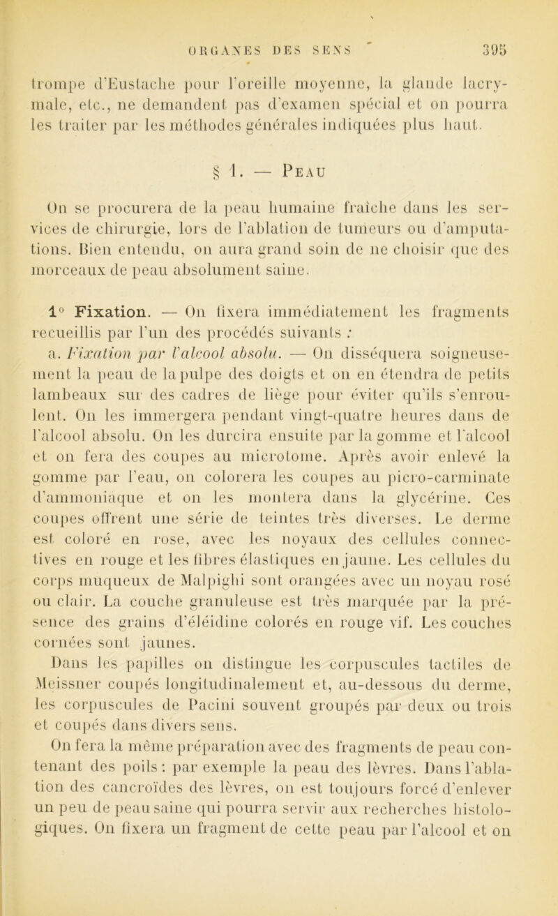 trompe d’Eustaclie pour l'oreille moyenne, la glande lacry- male, etc., ne demandent pas d’examen spécial et on pourra les traiter par les méthodes générales indiquées plus haut. § 1. — Peau On se procurera de la peau humaine fraîche dans les ser- vices de chirurgie, lors de l'ablation de tumeurs ou d'amputa- tions. Bien entendu, on aura grand soin de 11e choisir que des morceaux de peau absolument saine. 1° Fixation. — O11 fixera immédiatement les fragments recueillis par l’un des procédés suivants : a. Fixation par l'alcool absolu. — O11 disséquera soigneuse- ment la peau de la pulpe des doigts et on en étendra de petits lambeaux sur des cadres de liège pour éviter qu'ils s’enrou- lent. On les immergera pendant vingt-quatre heures dans de l’alcool absolu. On les durcira ensuite par la gomme et l'alcool et on fera des coupes au microtome. Après avoir enlevé la gomme par l'eau, on colorera les coupes au picro-carminate d’ammoniaque et 011 les montera dans la glycérine. Ces coupes offrent une série de teintes très diverses. Le derme est coloré en rose, avec les noyaux des cellules connec- tives en rouge et les fibres élastiques en jaune. Les cellules du corps muqueux de Malpighi sont orangées avec un noyau rosé ou clair. La couche granuleuse est très marquée par la pré- sence des grains d’éléidine colorés en rouge vif. Les couches cornées sont jaunes. Dans les papilles on distingue les corpuscules tactiles de Meissner coupés longitudinalement et, au-dessous du derme, les corpuscules de Pacini souvent groupés par deux ou trois et coupés dans divers sens. O11 fera la même préparation avec des fragments de peau con- tenant des poils : par exemple la peau des lèvres. Dans l’abla- tion des cancroïdes des lèvres, 011 est toujours forcé d’enlever un peu de peau saine qui pourra servir aux recherches histolo- giques. O11 fixera un fragment de cette peau par l’alcool et 011