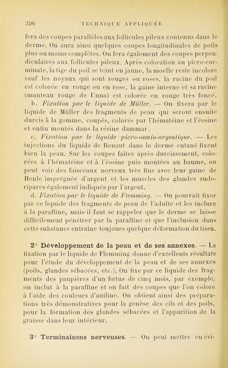 fera des coupes parallèles aux follicules pileux contenus dans le derme. On aura ainsi quelques coupes longitudinales de poils plus ou moins complètes. On fera également des coupes perpen- diculaires aux follicules pileux. Après coloration au picro-car- minate, la tige du poil se teint en jaune, la moelle reste incolore sauf les noyaux qui sont rouges ou roses, la racine du poil est colorée en rouge ou en rose, la gaine interne et sa racine (manteau rouge de Unna) est colorée en rouge très foncé. b. Fixation par le liquide de Millier. — On fixera par le liquide de Millier des fragments de peau qui seront ensuite durcis â la gomme, coupés, colorés par riiématéine et l'éosine et enfin montés dans la résine dammar. c. Fixation par le liquide picro-osmio-argentique. — Les injections du liquide de Henaut dans le derme cutané fixent bien la peau. Sur les coupes faites après durcissement, colo- rées à riiématéine et à l'éosine puis montées au baume, on peut voir des faisceaux nerveux très fins avec leur gaine de Meule imprégnée d’argent et les muscles des glandes sudo- ripares également indiqués par l’argent. d. Fixation par le liquide de Flemming. — On pourrait fixer par ce liquide des fragments de peau de l’adulte et les inclure à la paraffine, mais il faut se rappeler que le derme se laisse difficilement pénétrer par la paraffine et que l’inclusion dans cette substance entraîne toujours quelque déformation du tissu. 2° Développement de la peau et de ses annexes. — La fixation parle liquide de Flemming donne d’excellents résultats pour l’étude du développement de la peau et de ses annexes (poils, glandes sébacées, etc.). On fixe par ce liquide des frag- ments des paupières d’un fœtus de cinq mois, par exemple, on inclut à la paraffine et on fait des coupes que l’on colore à l’aide des couleurs d’aniline. On obtient ainsi des prépara- tions très démonstratives pour la genèse des cils et des poils, pour la formation des glandes sébacées et l’apparition de la graisse dans leur intérieur. 3° Terminaisons nerveuses. On peut mettre en évi-