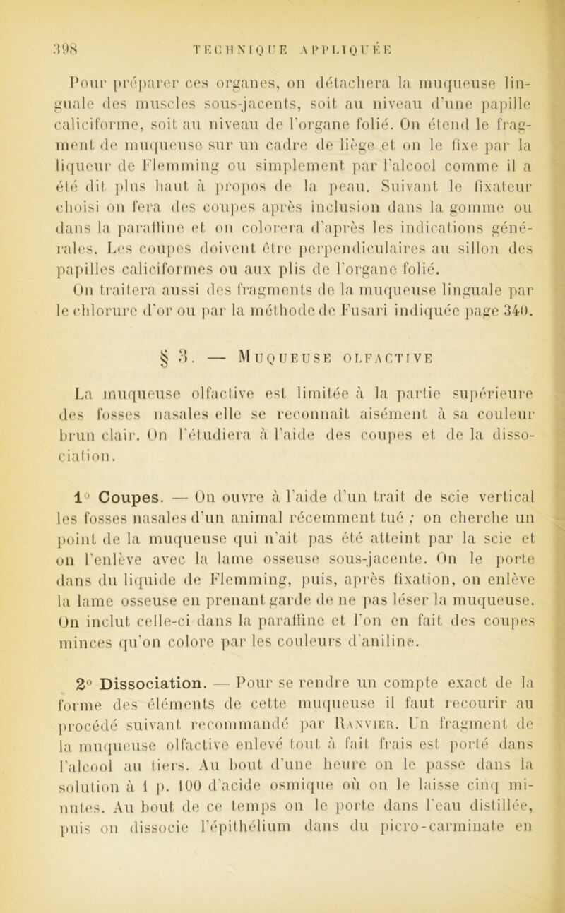 Pour préparer ces organes, on détachera la muqueuse lin- guale des muscles sous-jacents, soit au niveau d’une papille caliciforme, soit au niveau de l’organe folié. On étend le frag- ment de muqueuse sur un cadre de liège et on le fixe par la liqueur de Flemming ou simplement par l'alcool comme il a élé dit plus haut à propos de la peau. Suivant le fixateur choisi on fera des coupes après inclusion dans la gomme ou dans la paratline et on colorera d’après les indications géné- rales. Les coupes doivent être perpendiculaires au sillon des papilles caliciformes ou aux plis de l’organe folié. On traitera aussi des fragments de la muqueuse linguale par le chlorure d'or ou par la méthode de Fusari indiquée page 340. g 3. — Muqueuse olfactive La muqueuse olfactive est limitée à la partie supérieure des fosses nasales elle se reconnaît aisément à sa couleur brun clair. On l'étudiera à l'aide des coupes et de la disso- cia lion. 1° Coupes. — On ouvre à l'aide d’un trait de scie vertical les fosses nasales d’un animal récemment tué ; on cherche un point de la muqueuse qui n’ait pas été atteint par la scie et on l'enlève avec la lame osseuse sous-jacente. On le porte dans du liquide de Flemming, puis, après fixation, on enlève la lame osseuse en prenant garde de ne pas léser la muqueuse. On inclut celle-ci dans la paralfine et l'on en fait des coupes minces qu’on colore par les couleurs d'aniline. 2° Dissociation. — Pour se rendre un compte exact de la forme des éléments de cette muqueuse il faut recourir au procédé suivant recommandé par Ranvier. Un fragment de la muqueuse olfactive enlevé tout à fait frais est porté dans l'alcool au tiers. Au bout d'une heure on le passe dans la solution à 1 p. 100 d’acide osmique où on le laisse cinq mi- nutes. Au bout de ce temps on le porte dans l'eau distillée, puis on dissocie l’épithélium dans du picro-carminate en