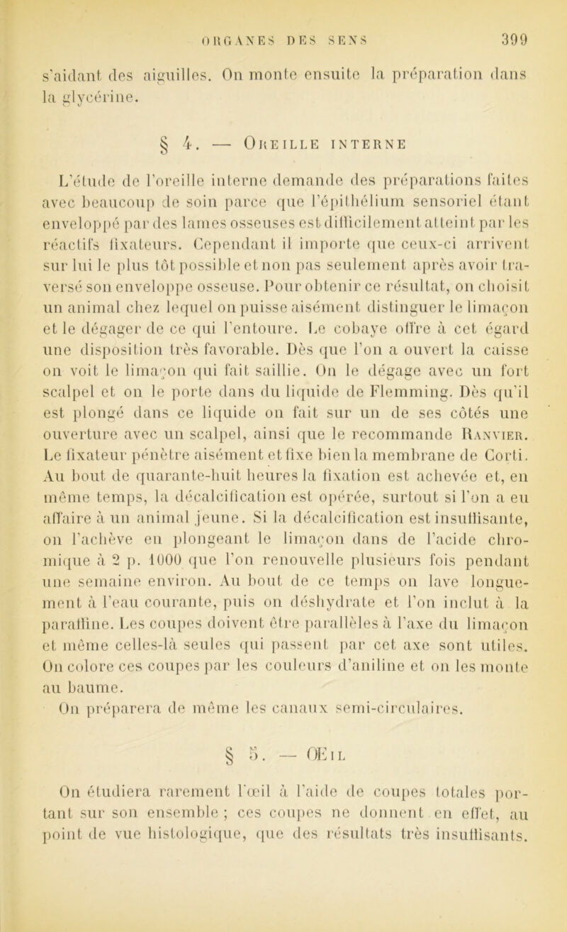 s’aidant des aiguilles. On monte ensuite la préparation dans la glycérine. § 4. — Oreille interne L’étude de l’oreille interne demande des préparations faites avec beaucoup de soin parce que l’épithélium sensoriel étant enveloppé par des lames osseuses est difficilement atteint par les réactifs fixateurs. Cependant il importe que ceux-ci arrivent sur lui le plus tôt possible et non pas seulement après avoir tra- versé son enveloppe osseuse. Pour obtenir ce résultat, on choisit un animal chez lequel on puisse aisément distinguer le limaçon et le dégager de ce qui l’entoure. Le cobaye offre à cet égard une disposition très favorable. Dès que l'on a ouvert la caisse on voit le limaçon qui fait saillie. On le dégage avec un fort scalpel et on le porte dans du liquide de Flemming. Dès qu’il est plongé dans ce liquide on fait sur un de ses côtés une ouverture avec un scalpel, ainsi que le recommande Ranvier. Le fixateur pénètre aisément et fixe bien la membrane de Corti. Au bout de quarante-huit heures la fixation est achevée et, en même temps, la décalcification est opérée, surtout si l’on a eu affaire à un animal jeune. Si la décalcification est insuffisante, on l’achève en plongeant le limaçon dans de l’acide cliro- mique à 2 p. 1000 que l’on renouvelle plusieurs fois pendant une semaine environ. Au bout de ce temps on lave longue- ment à l’eau courante, puis on déshydrate et l'on inclut à la paraffine. Les coupes doivent être parallèles à l’axe du limaçon et même celles-là seules qui passent par cet axe sont utiles. On colore ces coupes par les couleurs d’aniline et on les monte au baume. On préparera de même les canaux semi-circulaires. § 5. — OEil On étudiera rarement l'œil à l'aide de coupes totales por- tant sur son ensemble; ces coupes ne donnent en effet, au point de vue histologique, que des résultats très insuffisants.