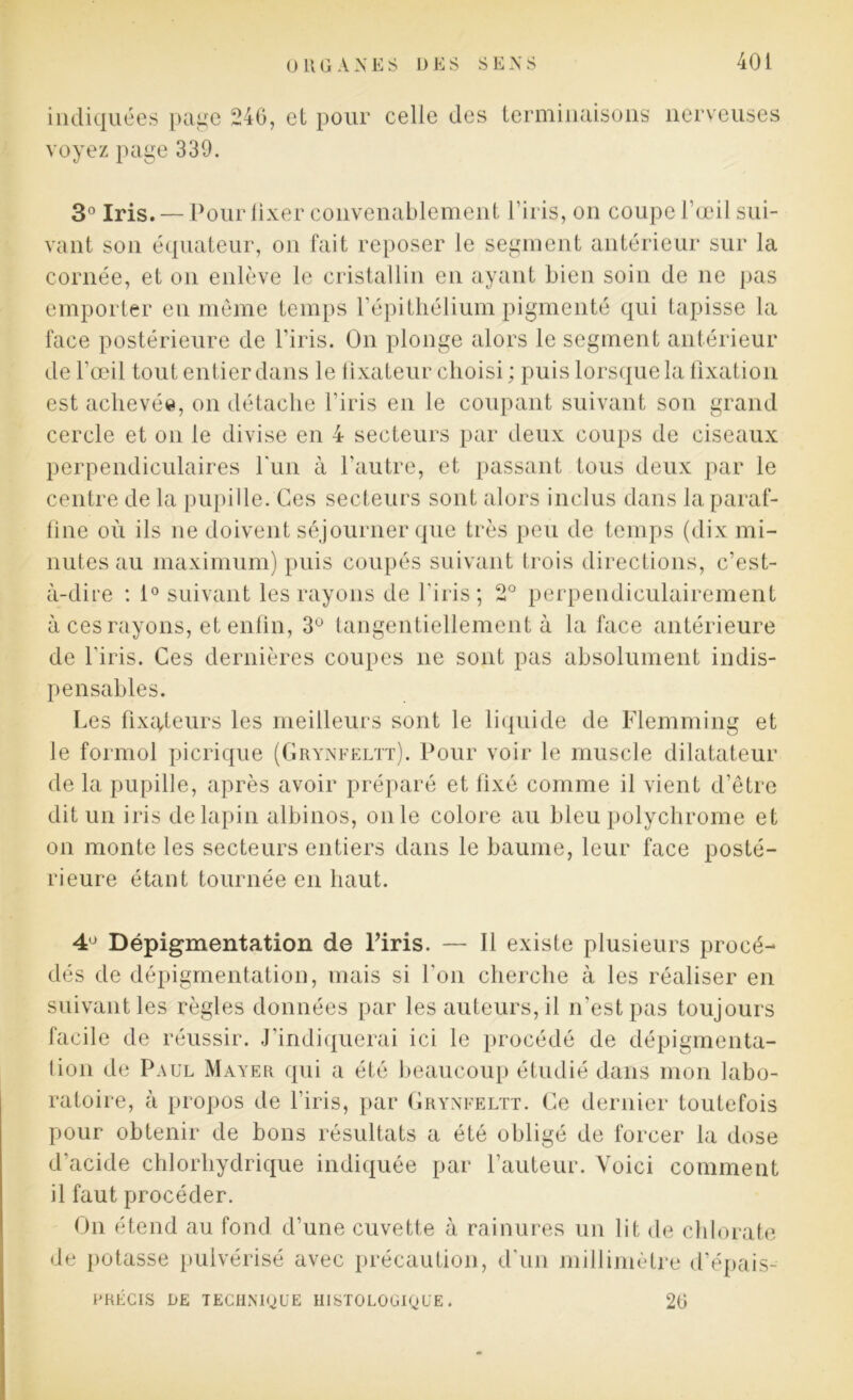 indiquées page 246, et pour celle des terminaisons nerveuses voyez page 339. 3° Iris. —Pour fixer convenablement l’iris, on coupe l’œil sui- vant son équateur, on fait reposer le segment antérieur sur la cornée, et on enlève le cristallin en ayant bien soin de ne pas emporter en même temps l’épithélium pigmenté qui tapisse la face postérieure de l’iris. On plonge alors le segment antérieur de l’œil tout entier dans le fixateur choisi ; puis lorsque la fixation est achevée, on détache l’iris en le coupant suivant son grand cercle et on le divise en 4 secteurs par deux coups de ciseaux perpendiculaires l'un à l’autre, et passant tous deux par le centre de la pupille. Ces secteurs sont alors inclus dans la paraf- fine où ils ne doivent séjourner que très peu de temps (dix mi- nutes au maximum) puis coupés suivant trois directions, c’est- à-dire : 1° suivant les rayons de l'iris; 2° perpendiculairement à ces rayons, et enfin, 3° tangentiellement à la face antérieure de l'iris. Ces dernières coupes ne sont pas absolument indis- pensables. Les fixateurs les meilleurs sont le liquide de Flemming et le formol picrique (Grynfeltt). Pour voir le muscle dilatateur de la pupille, après avoir préparé et fixé comme il vient d’être dit un iris de lapin albinos, on le colore au bleu polychrome et on monte les secteurs entiers dans le baume, leur face posté- rieure étant tournée en haut. 4° Dépigmentation de l’iris. — Il existe plusieurs procé- dés de dépigmentation, mais si l'on cherche à les réaliser en suivant les règles données par les auteurs, il n'est pas toujours facile de réussir. J’indiquerai ici le procédé de dépigmenta- tion de Paul Mayer qui a été beaucoup étudié dans mon labo- ratoire, à propos de l’iris, par Grynfeltt. Ce dernier toutefois pour obtenir de bons résultats a été obligé de forcer la dose d'acide chlorhydrique indiquée par fauteur. Voici comment il faut procéder. On étend au fond d’une cuvette à rainures un lit de chlorate de potasse pulvérisé avec précaution, d'un millimètre d’épais- FRÉCIS DE TECHNIQUE HISTOLOGIQUE. 26