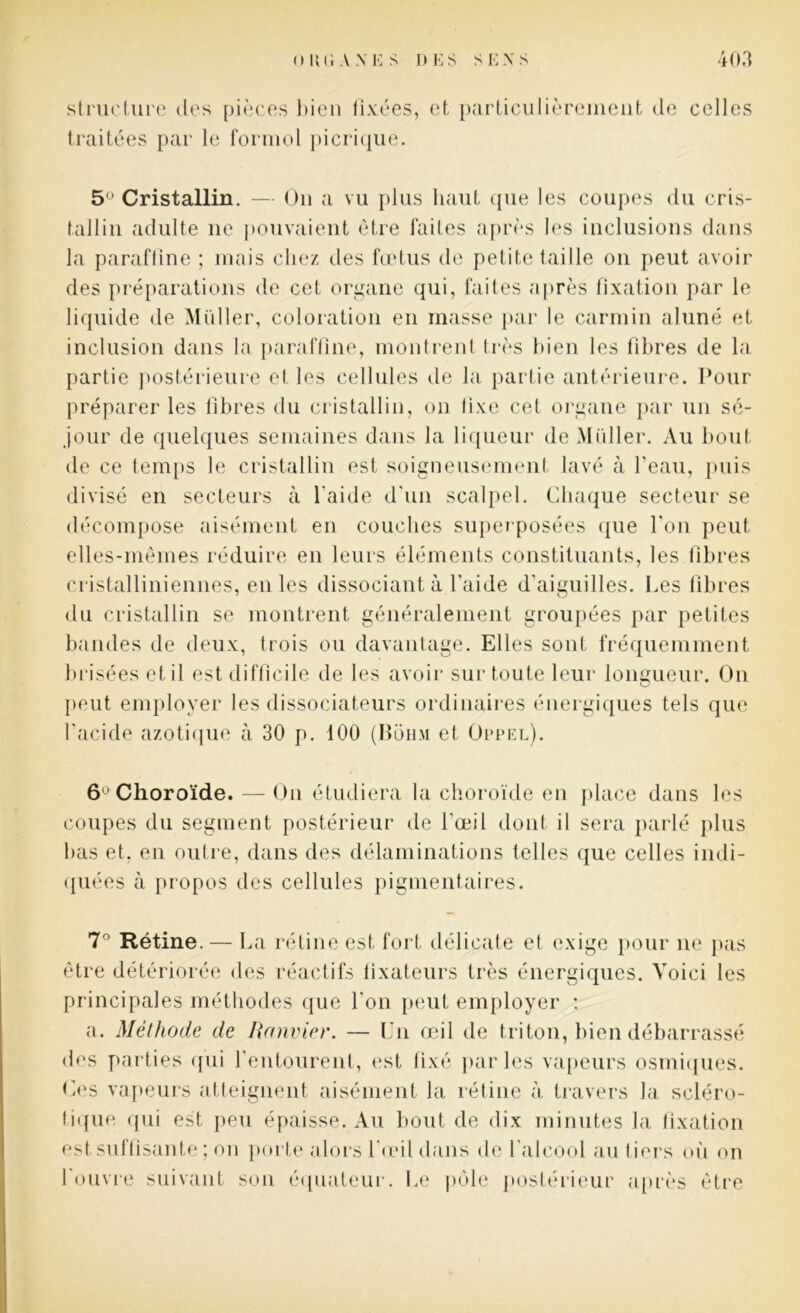 structure des pièces bien fixées, et particulièrement de celles traitées par le formol picrique. 5 Cristallin. — On a vu plus haut (pie les coupes du cris- tallin adulte ne pouvaient être faites après les inclusions dans la paraffine ; mais chez des fœtus de petite taille on peut avoir des préparations de cet organe qui, faites après fixation par le liquide de Millier, coloration en masse par le carmin aluné et inclusion dans la paraffine, montrent très bien les fibres de la partie postérieure et les cellules de la partie antérieure. Pour préparer les libres du cristallin, on lixe cet organe par un sé- jour de quelques semaines dans la liqueur de Muller. Au bout de ce temps le cristallin est soigneusement lavé à l’eau, puis divisé en secteurs à l'aide d’un scalpel. Chaque secteur se décompose aisément en couches superposées que l’on peut elles-mêmes réduire en leurs éléments constituants, les fibres cristalliniennes, en les dissociant à l'aide d’aiguilles. Les libres du cristallin se montrent généralement groupées par petites bandes de deux, trois ou davantage. Elles sont fréquemment brisées et il est difficile de les avoir sur toute leur longueur. On [tout employer les dissociateurs ordinaires énergiques tels que l’acide azotique à 30 p. 100 (Boh.m et Üppel). 6 Choroïde. — On étudiera la choroïde en place dans les coupes du segment postérieur de l'œil dont il sera parlé plus bas et. en outre, dans des délaminations telles que celles indi- quées à propos des cellules pigmentaires. 7° Rétine. — La rétine est fort délicate et exige pour ne pas être détériorée des réactifs fixateurs très énergiques. Voici les principales méthodes que l'on peut employer : a. Méthode de Ranvier. — Un œil de triton, bien débarrassé des parties qui l'entourent, est fixé parles vapeurs osmiques. Ces vapeurs atteignent aisément la rétine à travers la scléro- tique qui est peu épaisse. Au bout de dix minutes la fixation est suffisante ; on porte alors l'œil dans de 1 alcool au tiers où on l'ouvre suivant son équateur. Le pôle postérieur après être