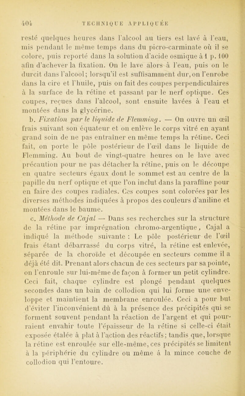 resté quelques heures dans Falcool au tiers est lavé à l’eau, mis pendant le même temps dans du picro-carminate où il se colore, puis reporté dans la solution d’acide osmique à 1 p. 100 afin d’achever la fixation. On le lave alors à l'eau, puis on le durcit dans l'alcool; lorsqu’il est suffisamment dur,on l’enrobe dans la cire et l'huile, puis on fait des coupes perpendiculaires à la surface de la rétine et passant par le nerf optique. Ces coupes, reçues dans l'alcool, sont ensuite lavées à l’eau et montées dans la glycérine. b. Fixation parle liquide de Flemming. — On ouvre un œil frais suivant son équateur et on enlève le corps vitré en ayant grand soin de ne pas entraîner en même temps la rétine. Ceci fait, on porte le pôle postérieur de l’œil dans le liquide de Flemming. Au bout de vingt-quatre heures on le lave avec précaution pour ne pas détacher la rétine, puis on le découpe en quatre secteurs égaux dont le sommet est au centre de la papille du nerf optique et que l’on inclut dans la paraffine pour en faire des coupes radiales. Ces coupes sont colorées par les diverses méthodes indiquées à propos des couleurs d’aniline et montées dans le baume. c. Méthode de Cajat — Dans ses recherches sur la structure de la rétine par imprégnation chromo-argentique, Cajal a indiqué la méthode suivante : Le pôle postérieur de l’œil frais étant débarrassé du corps vitré, la rétine est enlevée, séparée de la choroïde et découpée en secteurs comme il a déjà été dit. Prenant alors chacun de ces secteurs par sa pointe, on l'enroule sur lui-même de façon à former un petit cylindre. Ceci fait, chaque cylindre est plongé pendant quelques secondes dans un bain de collodion qui lui forme une enve- loppe et maintient la membrane enroulée. Ceci a pour but d’éviter l’inconvénient dû à la présence des précipités qui se forment souvent pendant la réaction de l’argent et qui pour- raient envahir toute l’épaisseur de la rétine si celle-ci était exposée étalée à plat à l'action des réactifs; tandis que, lorsque la rétine est enroulée sur elle-même, ces précipités se limitent à la périphérie du cylindre ou même â la mince couche de collodion qui l’entoure.