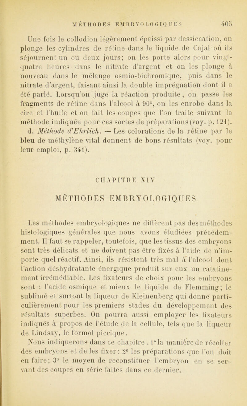 Une fois le colloclion légèrement épaissi par dessiccation, on plonge les cylindres de rétine dans le liquide de Gajal où ils séjournent un ou deux jours; on les porte alors pour vingt- quatre heures dans le nitrate d’argent et on les plonge à nouveau dans le mélange osmio-bichromique, puis dans le nitrate d’argent, faisant ainsi la double imprégnation dont il a été parlé. Lorsqu'on juge la réaction produite, on passe les fragments de rétine dans l’alcool à 90°, on les enrobe dans la cire et l'huile et on fait les coupes que l’on traite suivant la méthode indiquée pour ces sortes de préparations (voy. p. 121). d. Méthode d'Ehrlich. — Les colorations de la rétine par le bleu de méthylène vital donnent de bons résultats (voy. pour leur emploi, p. 341). CHAPITRE XIV MÉTHODES EMBRYOLOGIQUES Les méthodes embryologiques ne diffèrent pas des méthodes histologiques générales que nous avons étudiées précédem- ment. Il faut se rappeler, toutefois, que les tissus des embryons sont très délicats et ne doivent pas être fixés à l’aide de n'im- porte quel réactif. Ainsi, ils résistent très mal à l’alcool dont l’action déshydratante énergique produit sur eux un ratatine- ment irrémédiable. Les fixateurs de choix pour les embryons sont : l'acide osmique et mieux le liquide de Flemming; le sublimé et surtout la liqueur de Kleinenberg qui donne parti- culièrement pour les premiers stades du développement des résultats superbes. On pourra aussi employer les fixateurs indiqués à propos de l'étude de la cellule, tels que la liqueur de Lindsay, le formol picrique. Nous indiquerons dans ce chapitre . l°la manière de récolter des embryons et de les fixer: 2e les préparations que l'on doit en faire; 3° le moyen de reconstituer l'embryon en se ser- vant des coupes en série faites dans ce dernier.