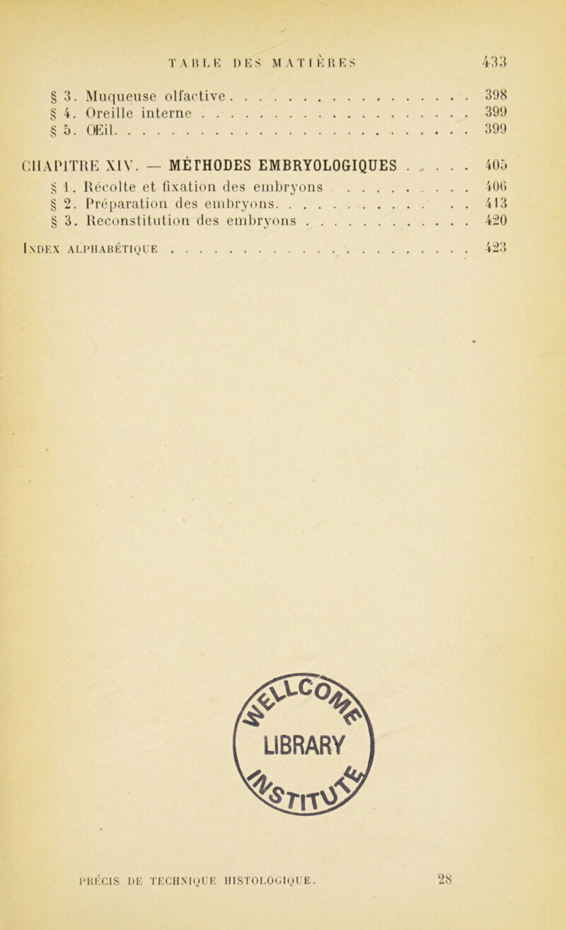 § 3. Muqueuse olfactive 398 § 4. Oreille interne 399 § 5. OEil 399 CHAPITRE XIV. — MÉTHODES EMBRYOLOGIQUES 405 § 1. Récolte et fixation des embryons 406 § 2. Préparation des embryons 413 § 3. Reconstitution des embryons 420 Index alphabétique 423 PRÉCIS DE TECHNIQUE HISTOLOGIQUE. 28