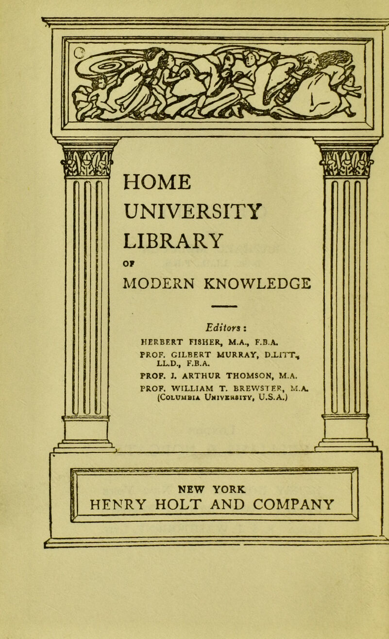 HOME UNIVERSITY LIBRARY MODERN KNOWLEDGE Editors: HERBERT FI8HER, M.A., F.B.A. PROF, GILBERT MURRAY, D.LIIT, LL.D., F.B.A. PROF. J. ARTHUR THOMSON, M.A. PROF. WILLIAM T. BREWSTER, M.A. {Columbia. Umiveh«ity, U.S.A.) NEW YORK HENRY HOLT AND COMPANY