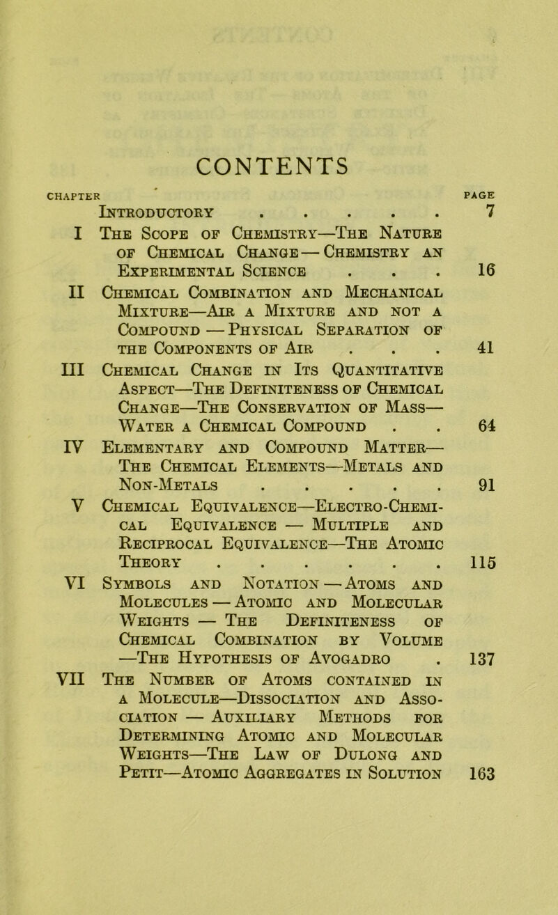 CONTENTS CHAPTER Introductory ..... I The Scope op Cheaustry—The Nature OF Chemical Change—Chemistry an Experimental Science II Chemical Combination and Mechanical Mixture—Air a Mixture and not a Compound — Physical Separation of THE Components of Air III Chemical Change in Its Quantitative Aspect—The Definiteness of Chemical Change—The Conservation op Mass— Water a Chemical CoaiPOUND IV Elementary and Compound Matter— The Chemical Elements—Metals and Non-Metals . . . . . V Chemical Equivalence—Electro-Chemi- cal Equivalence — Multiple and Reciprocal Equivalence—The Atomc Theory ...... VI Symbols and Notation—Atoms and Molecules — Atomic and Molecular Weights — The Definiteness op Chemical Combination by Volume —'Ihe Hypothesis of Avogadro VII The Number of Atoms contained in A Molecule—Dissoclition and Asso- ciation — Auxiliary Methods for Determining Atomic and Molecular Weights—The Law of Dulong and Petit—Atomic Aggregates in Solution PAGE 7 16 41 64 91 115 137 163