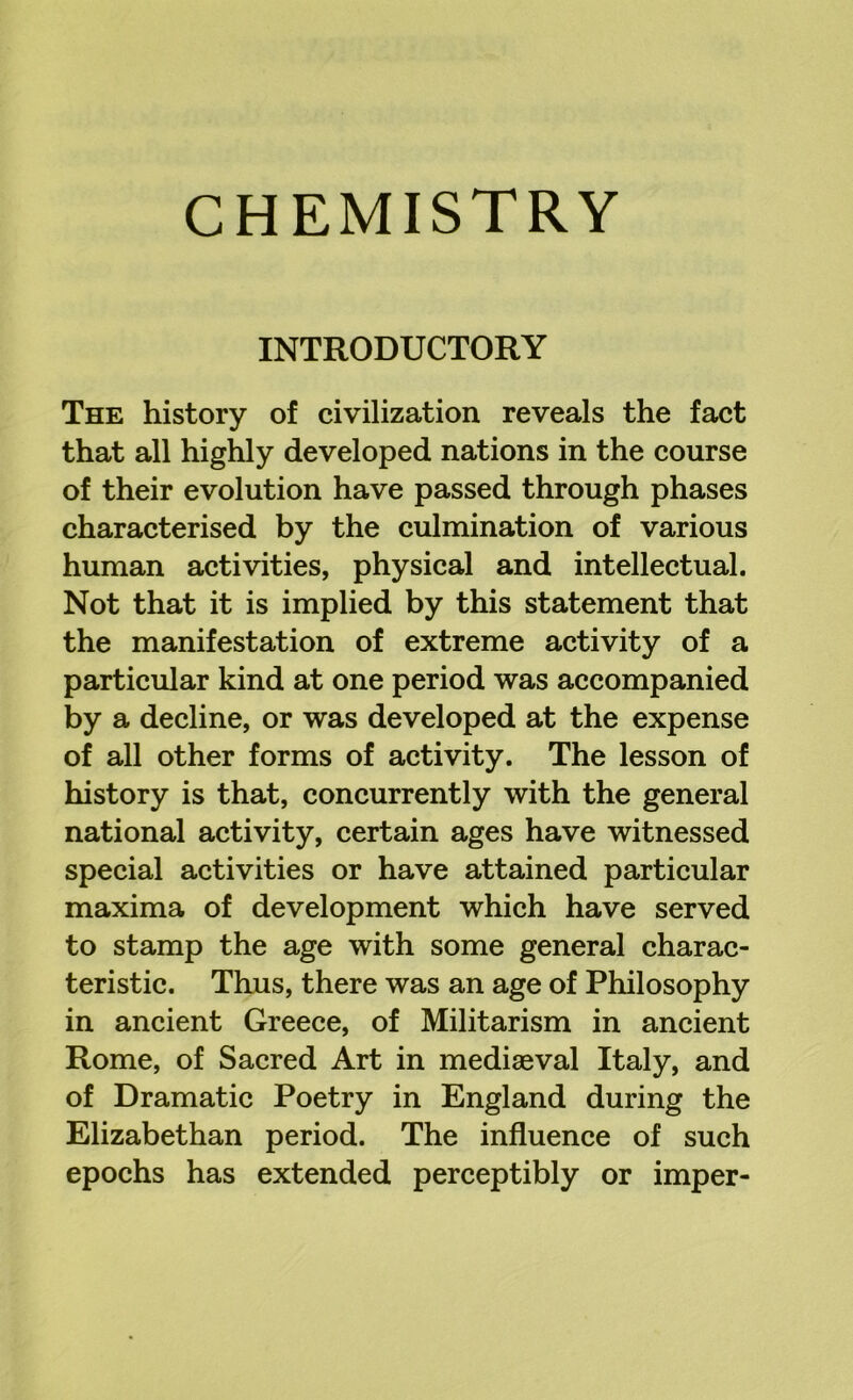 INTRODUCTORY The history of civilization reveals the fact that all highly developed nations in the course of their evolution have passed through phases characterised by the culmination of various human activities, physical and intellectual. Not that it is implied by this statement that the manifestation of extreme activity of a particular kind at one period was accompanied by a decline, or was developed at the expense of all other forms of activity. The lesson of history is that, concurrently with the general national activity, certain ages have witnessed special activities or have attained particular maxima of development which have served to stamp the age with some general charac- teristic. Thus, there was an age of Philosophy in ancient Greece, of Militarism in ancient Rome, of Sacred Art in mediaeval Italy, and of Dramatic Poetry in England during the Elizabethan period. The influence of such epochs has extended perceptibly or imper-