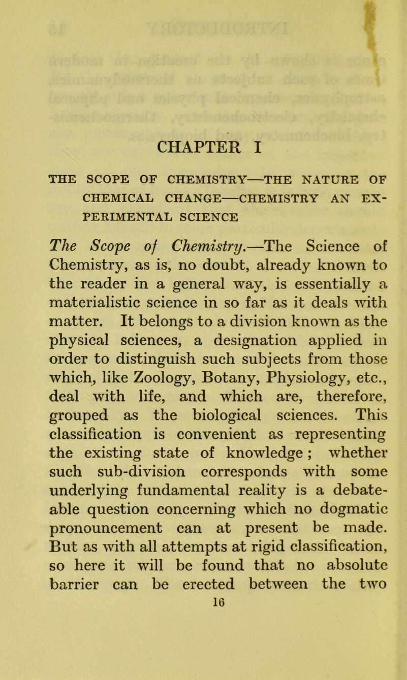 CHAPTER I THE SCOPE OF CHEMISTRY—THE NATURE OF CHEMICAL CHANGE—CHEMISTRY AN EX- PERIMENTAL SCIENCE The Scope of Chemistry.—The Science of Chemistry, as is, no doubt, already known to the reader in a general way, is essentially a materialistic science in so far as it deals with matter. It belongs to a division knovm as the physical sciences, a designation applied in order to distinguish such subjects from those which, like Zoology, Botany, Physiology, etc., deal with life, and which are, therefore, grouped as the biological sciences. This classification is convenient as representing the existing state of knowledge; whether such sub-division corresponds with some underlying fundamental reality is a debate- able question concerning which no dogmatic pronouncement can at present be made. But as with all attempts at rigid classification, so here it will be found that no absolute barrier can be erected between the two