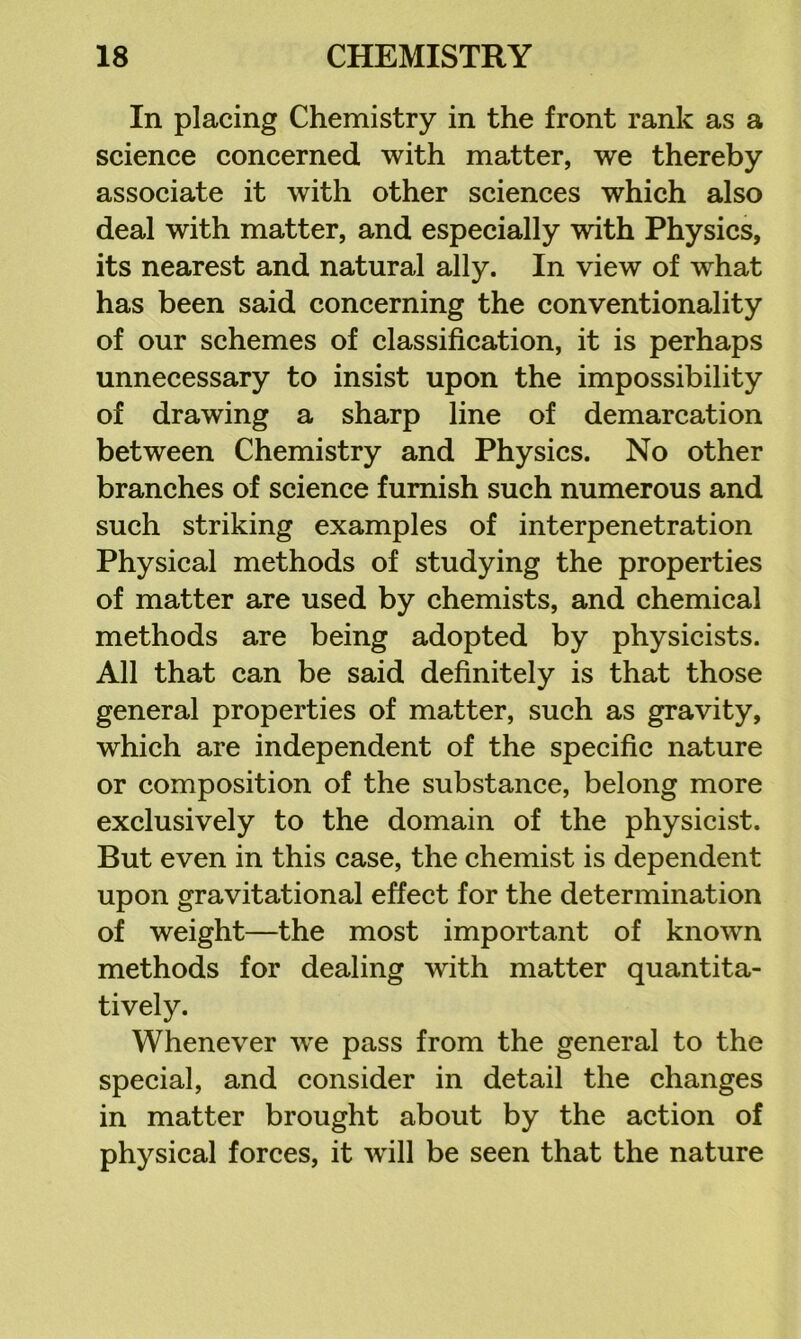 In placing Chemistry in the front rank as a science concerned with matter, we thereby associate it with other sciences which also deal with matter, and especially with Physics, its nearest and natural ally. In view of what has been said concerning the conventionality of our schemes of classification, it is perhaps unnecessary to insist upon the impossibility of drawing a sharp line of demarcation between Chemistry and Physics. No other branches of science furnish such numerous and such striking examples of interpenetration Physical methods of studying the properties of matter are used by chemists, and chemical methods are being adopted by physicists. All that can be said definitely is that those general properties of matter, such as gravity, which are independent of the specific nature or composition of the substance, belong more exclusively to the domain of the physicist. But even in this case, the chemist is dependent upon gravitational effect for the determination of weight—the most important of known methods for dealing with matter quantita- tively. Whenever we pass from the general to the special, and consider in detail the changes in matter brought about by the action of physical forces, it will be seen that the nature