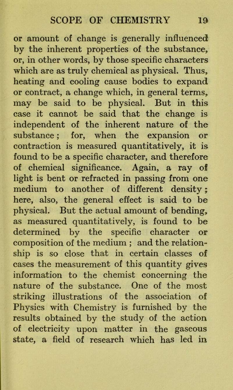 or amount of change is generally influenced by the inherent properties of the substance, or, in other words, by those specific characters which are as truly chemical as physical. Thus, heating and cooling cause bodies to expand or contract, a change which, in general terms, may be said to be physical. But in this case it cannot be said that the change is independent of the inherent nature of the substance; for, when the expansion or contraction is measured quantitatively, it is found to be a specific character, and therefore of chemical significance. Again, a ray of light is bent or refracted in passing from one medium to another of different density; here, also, the general effect is said to be physical. But the actual amount of bending, as measured quantitatively, is found to be determined by the specific character or composition of the medium ; and the relation- ship is so close that in certain classes of cases the measurement of this quantity gives information to the chemist concerning the nature of the substance. One of the most striking illustrations of the association of Physics with Chemistry is furnished by the results obtained by the study of the action of electricity upon matter in the gaseous state, a field of research which has led in