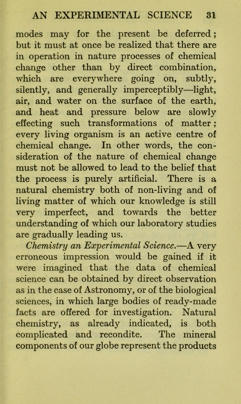 modes may for the present be deferred; but it must at once be realized that there are in operation in nature processes of chemical change other than by direct combination, which are everywhere going on, subtly, silently, and generally imperceptibly—light, air, and water on the surface of the earth, and heat and pressure below are slowly effecting such transformations of matter; every living organism is an active centre of chemical change. In other words, the con- sideration of the nature of chemical change must not be allowed to lead to the belief that the process is purely artificial. There is a natural chemistry both of non-living and of living matter of which our knowledge is still very imperfect, and towards the better understanding of which our laboratory studies are gradually leading us. Chemistry an Experimental Science.—A very erroneous impression would be gained if it were imagined that the data of chemical science can be obtained by direct observation as in the case of Astronomy, or of the biological sciences, in which large bodies of ready-made facts are offered for investigation. Natural chemistry, as already indicated, is both complicated and recondite. The mineral components of our globe represent the products