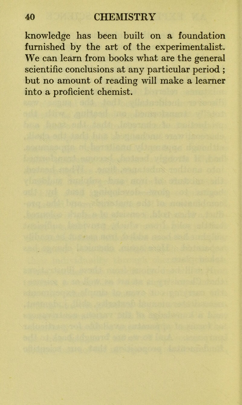 knowledge has been built on a foundation furnished by the art of the experimentalist. We can learn from books what are the general scientific conclusions at any particular period ; but no amount of reading will make a learner into a proficient chemist.