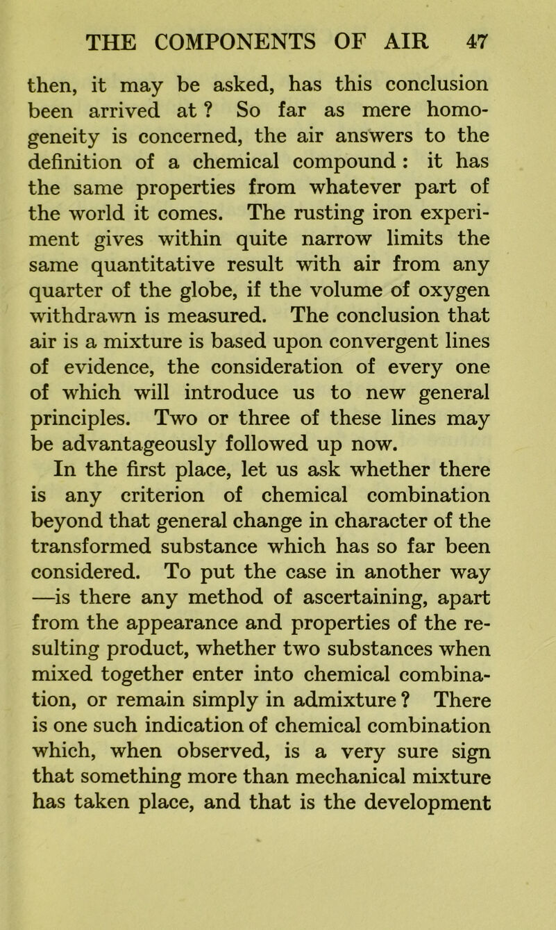 then, it may be asked, has this conclusion been arrived at ? So far as mere homo- geneity is concerned, the air answers to the definition of a chemical compound : it has the same properties from whatever part of the world it comes. The rusting iron experi- ment gives within quite narrow limits the same quantitative result with air from any quarter of the globe, if the volume of oxygen withdra^vn is measured. The conclusion that air is a mixture is based upon convergent lines of evidence, the consideration of every one of which will introduce us to new general principles. Two or three of these lines may be advantageously followed up now. In the first place, let us ask whether there is any criterion of chemical combination beyond that general change in character of the transformed substance which has so far been considered. To put the case in another way —is there any method of ascertaining, apart from the appearance and properties of the re- sulting product, whether two substances when mixed together enter into chemical combina- tion, or remain simply in admixture ? There is one such indication of chemical combination which, when observed, is a very sure sign that something more than mechanical mixture has taken place, and that is the development