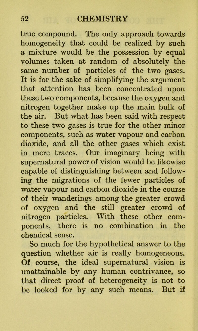 true compound. The only approach towards homogeneity that could be realized by such a mixture would be the possession by equal volumes taken at random of absolutely the same number of particles of the two gases. It is for the sake of simplifying the argument that attention has been concentrated upon these two components, because the oxygen and nitrogen together make up the main bulk of the air. But what has been said with respect to these two gases is true for the other minor components, such as water vapour and carbon dioxide, and all the other gases which exist in mere traces. Our imaginary being with supernatural power of vision would be likewise capable of distinguishing between and follow- ing the migrations of the fewer particles of water vapour and carbon dioxide in the course of their wanderings among the greater crowd of oxygen and the still greater crowd of nitrogen particles. With these other com- ponents, there is no combination in the chemical sense. So much for the hypothetical answer to the question whether air is really homogeneous. Of course, the ideal supernatural vision is unattainable by any human contrivance, so that direct proof of heterogeneity is not to be looked for by any such means. But if