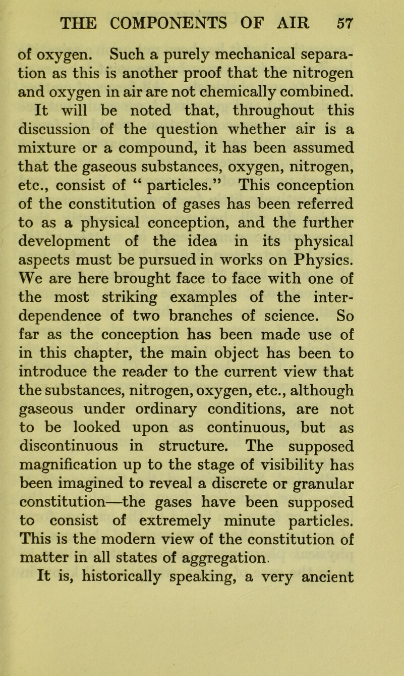 of oxygen. Such a purely mechanical separa- tion as this is another proof that the nitrogen and oxygen in air are not chemically combined. It will be noted that, throughout this discussion of the question whether air is a mixture or a compound, it has been assumed that the gaseous substances, oxygen, nitrogen, etc., consist of “ particles.” This conception of the constitution of gases has been referred to as a physical conception, and the further development of the idea in its physical aspects must be pursued in works on Physics. We are here brought face to face with one of the most striking examples of the inter- dependence of two branches of science. So far as the conception has been made use of in this chapter, the main object has been to introduce the reader to the current view that the substances, nitrogen, oxygen, etc., although gaseous under ordinary conditions, are not to be looked upon as continuous, but as discontinuous in structure. The supposed magnification up to the stage of visibility has been imagined to reveal a discrete or granular constitution—^the gases have been supposed to consist of extremely minute particles. This is the modem view of the constitution of matter in all states of aggregation. It is, historically speaking, a very ancient