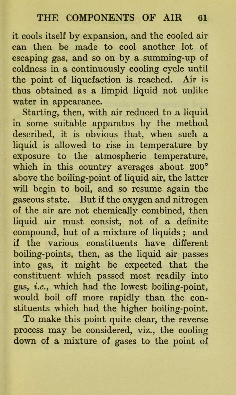 it cools itself by expansion, and the cooled air can then be made to cool another lot of escaping gas, and so on by a summing-up of coldness in a continuously cooling cycle until the point of liquefaction is reached. Air is thus obtained as a limpid liquid not unlike water in appearance. Starting, then, with air reduced to a liquid in some suitable apparatus by the method described, it is obvious that, when such a liquid is allowed to rise in temperature by exposure to the atmospheric temperature, which in this country averages about 200° above the boiling-point of liquid air, the latter will begin to boil, and so resume again the gaseous state. But if the oxygen and nitrogen of the air are not chemically combined, then liquid air must consist, not of a definite compound, but of a mixture of liquids ; and if the various constituents have different boiling-points, then, as the liquid air passes into gas, it might be expected that the constituent which passed most readily into gas, ix., which had the lowest boiling-point, would boil off more rapidly than the con- stituents which had the higher boiling-point. To make this point quite clear, the reverse process may be considered, viz., the cooling down of a mixture of gases to the point of