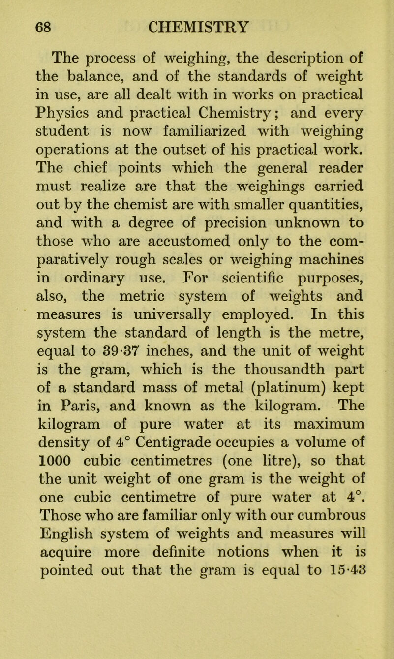 The process of weighing, the description of the balance, and of the standards of weight in use, are all dealt with in works on practical Physics and practical Chemistry; and every student is now familiarized with weighing operations at the outset of his practical work. The chief points which the general reader must realize are that the weighings carried out by the chemist are with smaller quantities, and with a degree of precision unknown to those who are accustomed only to the com- paratively rough scales or weighing machines in ordinary use. For scientific purposes, also, the metric system of weights and measures is universally employed. In this system the standard of length is the metre, equal to 39-37 inches, and the unit of weight is the gram, which is the thousandth part of a standard mass of metal (platinum) kept in Paris, and known as the kilogram. The kilogram of pure water at its maximum density of 4° Centigrade occupies a volume of 1000 cubic centimetres (one litre), so that the unit weight of one gram is the weight of one cubic centimetre of pure water at 4°. Those who are familiar only with our cumbrous English system of weights and measures will acquire more definite notions when it is pointed out that the gram is equal to 15-43