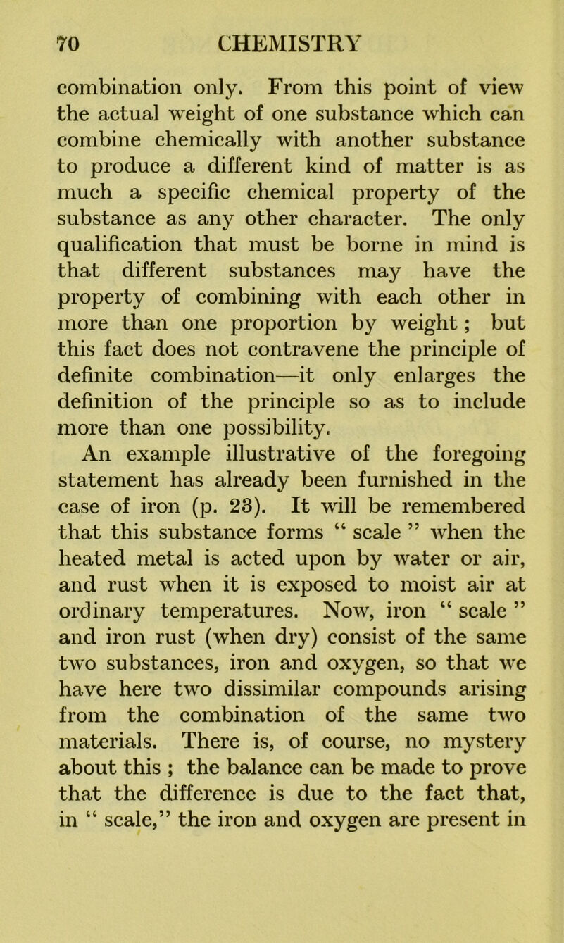 combination only. From this point of view the actual weight of one substance w^hich can combine chemically with another substance to produce a different kind of matter is as much a specific chemical property of the substance as any other character. The only qualification that must be borne in mind is that different substances may have the property of combining with each other in more than one proportion by weight; but this fact does not contravene the principle of definite combination—it only enlarges the definition of the principle so as to include more than one possibility. An example illustrative of the foregoing statement has already been furnished in the case of iron (p. 23). It will be remembered that this substance forms “ scale ” when the heated metal is acted upon by water or air, and rust when it is exposed to moist air at ordinary temperatures. Now, iron “ scale ” and iron rust (when dry) consist of the same two substances, iron and oxygen, so that we have here two dissimilar compounds arising from the combination of the same two materials. There is, of course, no mystery about this ; the balance can be made to prove that the difference is due to the fact that, in “ scale,” the iron and oxygen are present in