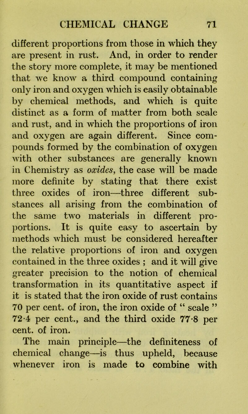 different proportions from those in which they are present in rust. And, in order to render the story more complete, it may be mentioned that we know a third compound containing only iron and oxygen which is easily obtainable by chemical methods, and which is quite distinct as a form of matter from both scale and rust, and in which the proportions of iron and oxygen are again different. Since com- pounds formed by the combination of oxygen with other substances are generally known in Chemistry as oxides, the case will be made more definite by stating that there exist three oxides of iron—three different sub- stances all arising from the combination of the same two materials in different pro- portions. It is quite easy to ascertain by methods which must be considered hereafter the relative proportions of iron and oxygen contained in the three oxides ; and it will give greater precision to the notion of chemical transformation in its quantitative aspect if it is stated that the iron oxide of rust contains 70 per cent, of iron, the iron oxide of “ scale ” 72-4 per cent., and the third oxide 77-8 per cent, of iron. The main principle—the definiteness of chemical change—is thus upheld, because whenever iron is made to combine with