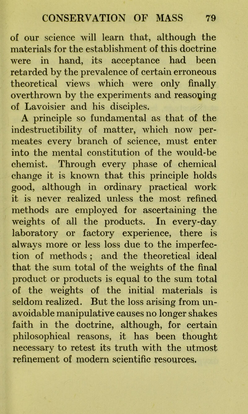 of our science will learn that, although the materials for the establishment of this doctrine were in hand, its acceptance had been retarded by the prevalence of certain erroneous theoretical views which were only finally overthrown by the experiments and reaso^jing of Lavoisier and his disciples. A principle so fundamental as that of the indestructibility of matter, which now per- meates every branch of science, must enter into the mental constitution of the would-be chemist. Through every phase of chemical change it is kno^vn that this principle holds good, although in ordinary practical work it is never realized unless the most refined methods are employed for ascertaining the weights of all the products. In every-day laboratory or factory experience, there is always more or less loss due to the imperfec- tion of methods ; and the theoretical ideal that the sum total of the weights of the final product or products is equal to the sum total of the weights of the initial materials is seldom realized. But the loss arising from un- avoidable manipulative causes no longer shakes faith in the doctrine, although, for certain philosophical reasons, it has been thought necessary to retest its truth with the utmost refinement of modern scientific resources.